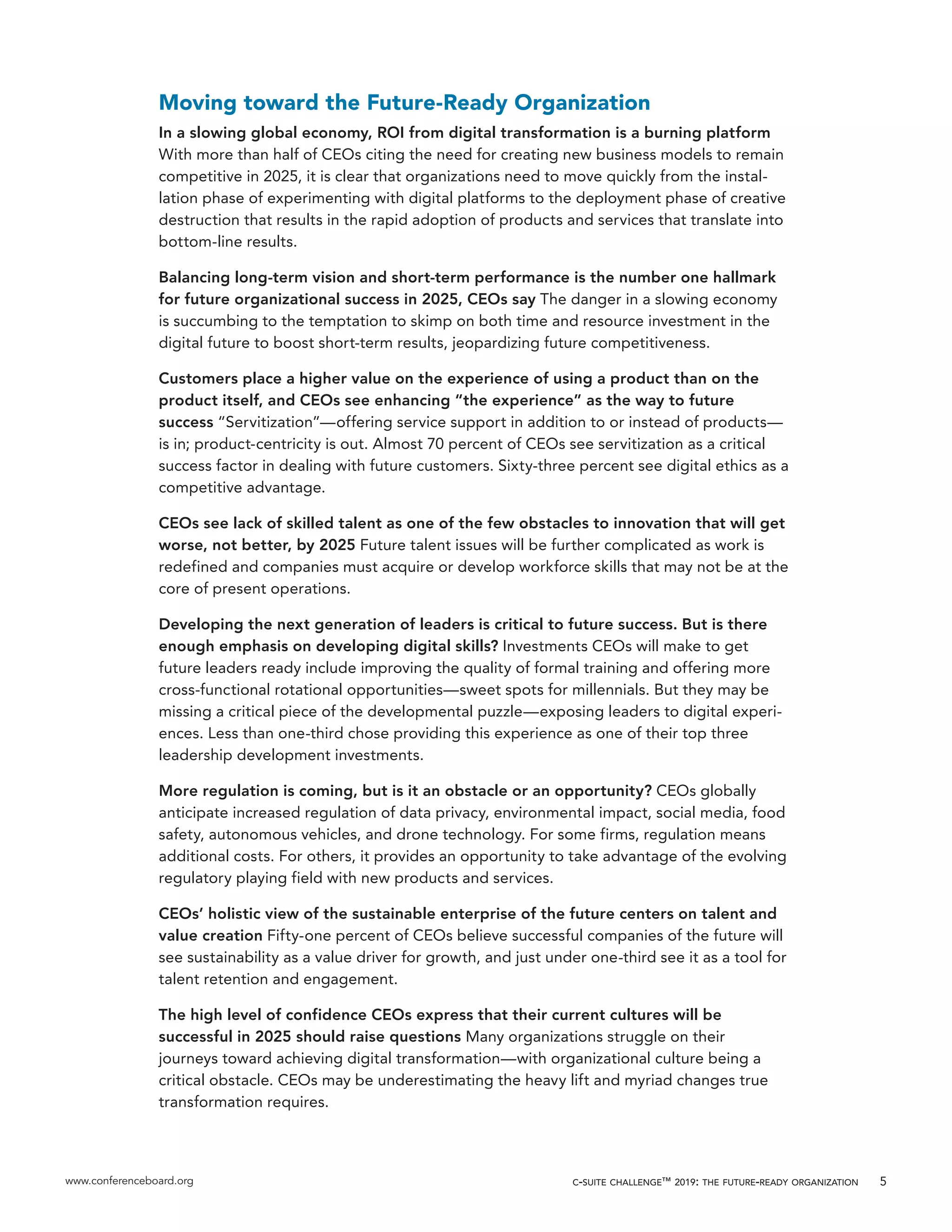 www.conferenceboard.org c-suite challenge™ 2019: the future-ready organization 5
Moving toward the Future-Ready Organization
In a slowing global economy, ROI from digital transformation is a burning platform
With more than half of CEOs citing the need for creating new business models to remain
competitive in 2025, it is clear that organizations need to move quickly from the instal-
lation phase of experimenting with digital platforms to the deployment phase of creative
destruction that results in the rapid adoption of products and services that translate into
bottom-line results.
Balancing long-term vision and short-term performance is the number one hallmark
for future organizational success in 2025, CEOs say The danger in a slowing economy
is succumbing to the temptation to skimp on both time and resource investment in the
digital future to boost short-term results, jeopardizing future competitiveness.
Customers place a higher value on the experience of using a product than on the
product itself, and CEOs see enhancing “the experience” as the way to future
success “Servitization”—offering service support in addition to or instead of products—
is in; product-centricity is out. Almost 70 percent of CEOs see servitization as a critical
success factor in dealing with future customers. Sixty-three percent see digital ethics as a
competitive advantage.
CEOs see lack of skilled talent as one of the few obstacles to innovation that will get
worse, not better, by 2025 Future talent issues will be further complicated as work is
redefined and companies must acquire or develop workforce skills that may not be at the
core of present operations.
Developing the next generation of leaders is critical to future success. But is there
enough emphasis on developing digital skills? Investments CEOs will make to get
future leaders ready include improving the quality of formal training and offering more
cross-functional rotational opportunities—sweet spots for millennials. But they may be
missing a critical piece of the developmental puzzle—exposing leaders to digital experi-
ences. Less than one-third chose providing this experience as one of their top three
leadership development investments.
More regulation is coming, but is it an obstacle or an opportunity? CEOs globally
anticipate increased regulation of data privacy, environmental impact, social media, food
safety, autonomous vehicles, and drone technology. For some firms, regulation means
additional costs. For others, it provides an opportunity to take advantage of the evolving
regulatory playing field with new products and services.
CEOs’ holistic view of the sustainable enterprise of the future centers on talent and
value creation Fifty-one percent of CEOs believe successful companies of the future will
see sustainability as a value driver for growth, and just under one-third see it as a tool for
talent retention and engagement.
The high level of confidence CEOs express that their current cultures will be
successful in 2025 should raise questions Many organizations struggle on their
journeys toward achieving digital transformation—with organizational culture being a
critical obstacle. CEOs may be underestimating the heavy lift and myriad changes true
transformation requires.
 