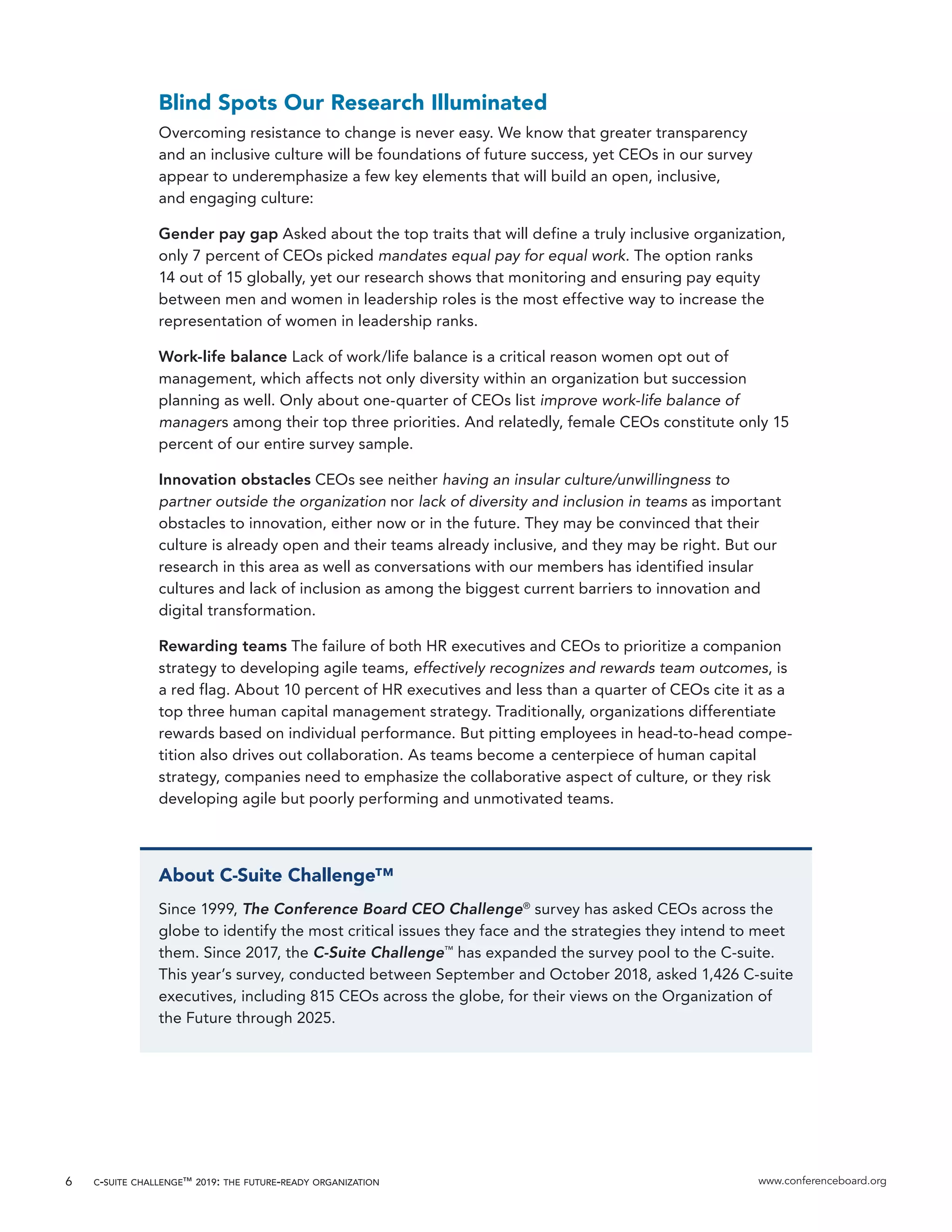 c-suite challenge™ 2019: the future-ready organization www.conferenceboard.org6
Blind Spots Our Research Illuminated
Overcoming resistance to change is never easy. We know that greater transparency
and an inclusive culture will be foundations of future success, yet CEOs in our survey
appear to underemphasize a few key elements that will build an open, inclusive,
and engaging culture:
Gender pay gap Asked about the top traits that will define a truly inclusive organization,
only 7 percent of CEOs picked mandates equal pay for equal work. The option ranks
14 out of 15 globally, yet our research shows that monitoring and ensuring pay equity
between men and women in leadership roles is the most effective way to increase the
representation of women in leadership ranks.
Work-life balance Lack of work/life balance is a critical reason women opt out of
management, which affects not only diversity within an organization but succession
planning as well. Only about one-quarter of CEOs list improve work-life balance of
managers among their top three priorities. And relatedly, female CEOs constitute only 15
percent of our entire survey sample.
Innovation obstacles CEOs see neither having an insular culture/unwillingness to
partner outside the organization nor lack of diversity and inclusion in teams as important
obstacles to innovation, either now or in the future. They may be convinced that their
culture is already open and their teams already inclusive, and they may be right. But our
research in this area as well as conversations with our members has identified insular
cultures and lack of inclusion as among the biggest current barriers to innovation and
digital transformation.
Rewarding teams The failure of both HR executives and CEOs to prioritize a companion
strategy to developing agile teams, effectively recognizes and rewards team outcomes, is
a red flag. About 10 percent of HR executives and less than a quarter of CEOs cite it as a
top three human capital management strategy. Traditionally, organizations differentiate
rewards based on individual performance. But pitting employees in head-to-head compe-
tition also drives out collaboration. As teams become a centerpiece of human capital
strategy, companies need to emphasize the collaborative aspect of culture, or they risk
developing agile but poorly performing and unmotivated teams.
About C-Suite Challenge™
Since 1999, The Conference Board CEO Challenge®
survey has asked CEOs across the
globe to identify the most critical issues they face and the strategies they intend to meet
them. Since 2017, the C-Suite Challenge™
has expanded the survey pool to the C-suite.
This year’s survey, conducted between September and October 2018, asked 1,426 C-suite
executives, including 815 CEOs across the globe, for their views on the Organization of
the Future through 2025.
 