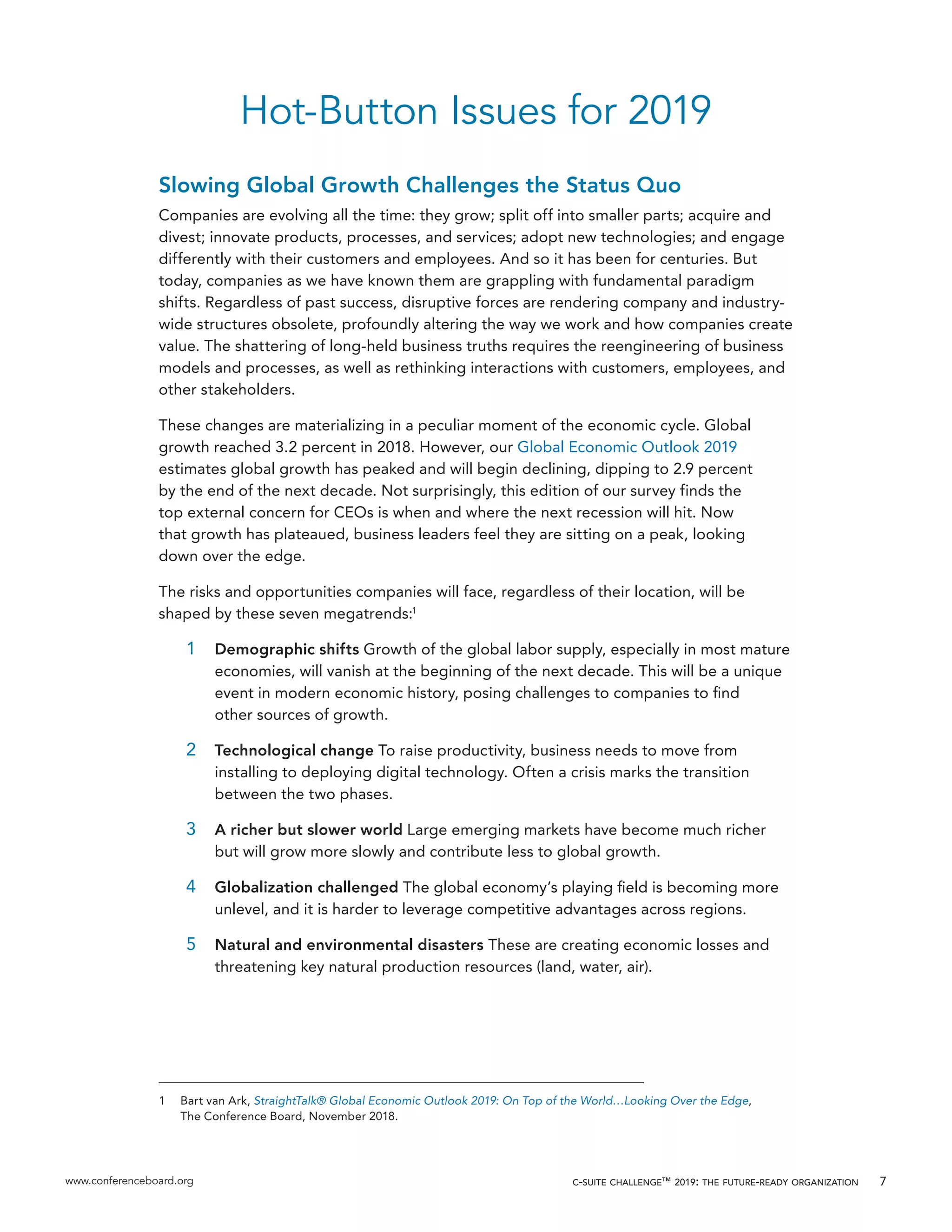 www.conferenceboard.org c-suite challenge™ 2019: the future-ready organization 7
Hot-Button Issues for 2019
Slowing Global Growth Challenges the Status Quo
Companies are evolving all the time: they grow; split off into smaller parts; acquire and
divest; innovate products, processes, and services; adopt new technologies; and engage
differently with their customers and employees. And so it has been for centuries. But
today, companies as we have known them are grappling with fundamental paradigm
shifts. Regardless of past success, disruptive forces are rendering company and industry-
wide structures obsolete, profoundly altering the way we work and how companies create
value. The shattering of long-held business truths requires the reengineering of business
models and processes, as well as rethinking interactions with customers, employees, and
other stakeholders.
These changes are materializing in a peculiar moment of the economic cycle. Global
growth reached 3.2 percent in 2018. However, our Global Economic Outlook 2019
estimates global growth has peaked and will begin declining, dipping to 2.9 percent
by the end of the next decade. Not surprisingly, this edition of our survey finds the
top external concern for CEOs is when and where the next recession will hit. Now
that growth has plateaued, business leaders feel they are sitting on a peak, looking
down over the edge.
The risks and opportunities companies will face, regardless of their location, will be
shaped by these seven megatrends:1
1	 Demographic shifts Growth of the global labor supply, especially in most mature
economies, will vanish at the beginning of the next decade. This will be a unique
event in modern economic history, posing challenges to companies to find
other sources of growth.
2	 Technological change To raise productivity, business needs to move from
installing to deploying digital technology. Often a crisis marks the transition
between the two phases.
3	 A richer but slower world Large emerging markets have become much richer
but will grow more slowly and contribute less to global growth.
4	 Globalization challenged The global economy’s playing field is becoming more
unlevel, and it is harder to leverage competitive advantages across regions.
5	 Natural and environmental disasters These are creating economic losses and
threatening key natural production resources (land, water, air).
1	 Bart van Ark, StraightTalk® Global Economic Outlook 2019: On Top of the World…Looking Over the Edge,
The Conference Board, November 2018.
 