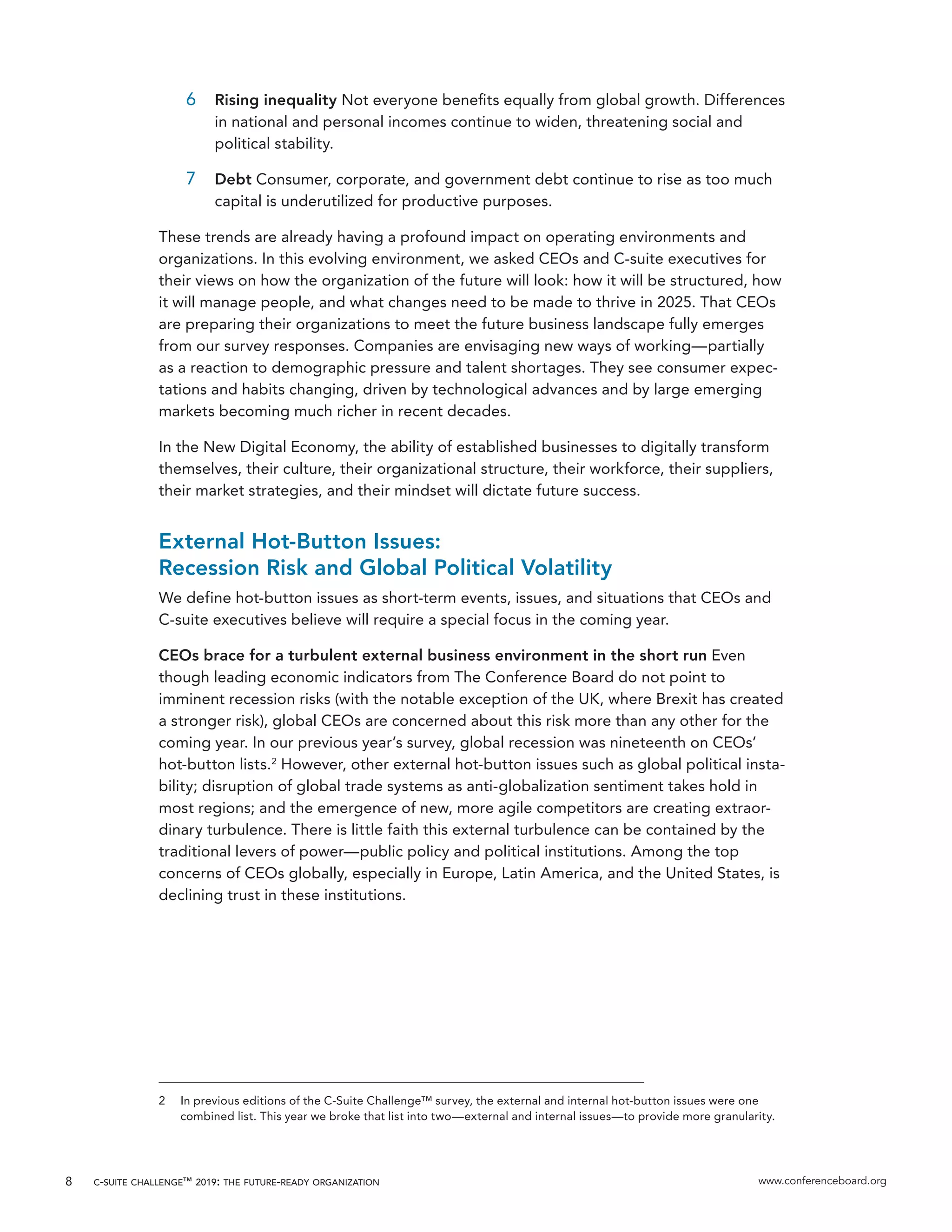 c-suite challenge™ 2019: the future-ready organization www.conferenceboard.org8
6	 Rising inequality Not everyone benefits equally from global growth. Differences
in national and personal incomes continue to widen, threatening social and
political stability.
7	 Debt Consumer, corporate, and government debt continue to rise as too much
capital is underutilized for productive purposes.
These trends are already having a profound impact on operating environments and
organizations. In this evolving environment, we asked CEOs and C-suite executives for
their views on how the organization of the future will look: how it will be structured, how
it will manage people, and what changes need to be made to thrive in 2025. That CEOs
are preparing their organizations to meet the future business landscape fully emerges
from our survey responses. Companies are envisaging new ways of working—partially
as a reaction to demographic pressure and talent shortages. They see consumer expec-
tations and habits changing, driven by technological advances and by large emerging
markets becoming much richer in recent decades.
In the New Digital Economy, the ability of established businesses to digitally transform
themselves, their culture, their organizational structure, their workforce, their suppliers,
their market strategies, and their mindset will dictate future success.
External Hot-Button Issues:
Recession Risk and Global Political Volatility
We define hot-button issues as short-term events, issues, and situations that CEOs and
C-suite executives believe will require a special focus in the coming year.
CEOs brace for a turbulent external business environment in the short run Even
though leading economic indicators from The Conference Board do not point to
imminent recession risks (with the notable exception of the UK, where Brexit has created
a stronger risk), global CEOs are concerned about this risk more than any other for the
coming year. In our previous year’s survey, global recession was nineteenth on CEOs’
hot-button lists.2
However, other external hot-button issues such as global political insta-
bility; disruption of global trade systems as anti-globalization sentiment takes hold in
most regions; and the emergence of new, more agile competitors are creating extraor-
dinary turbulence. There is little faith this external turbulence can be contained by the
traditional levers of power—public policy and political institutions. Among the top
concerns of CEOs globally, especially in Europe, Latin America, and the United States, is
declining trust in these institutions.
2	 In previous editions of the C-Suite Challenge™ survey, the external and internal hot-button issues were one
combined list. This year we broke that list into two—external and internal issues—to provide more granularity.
 