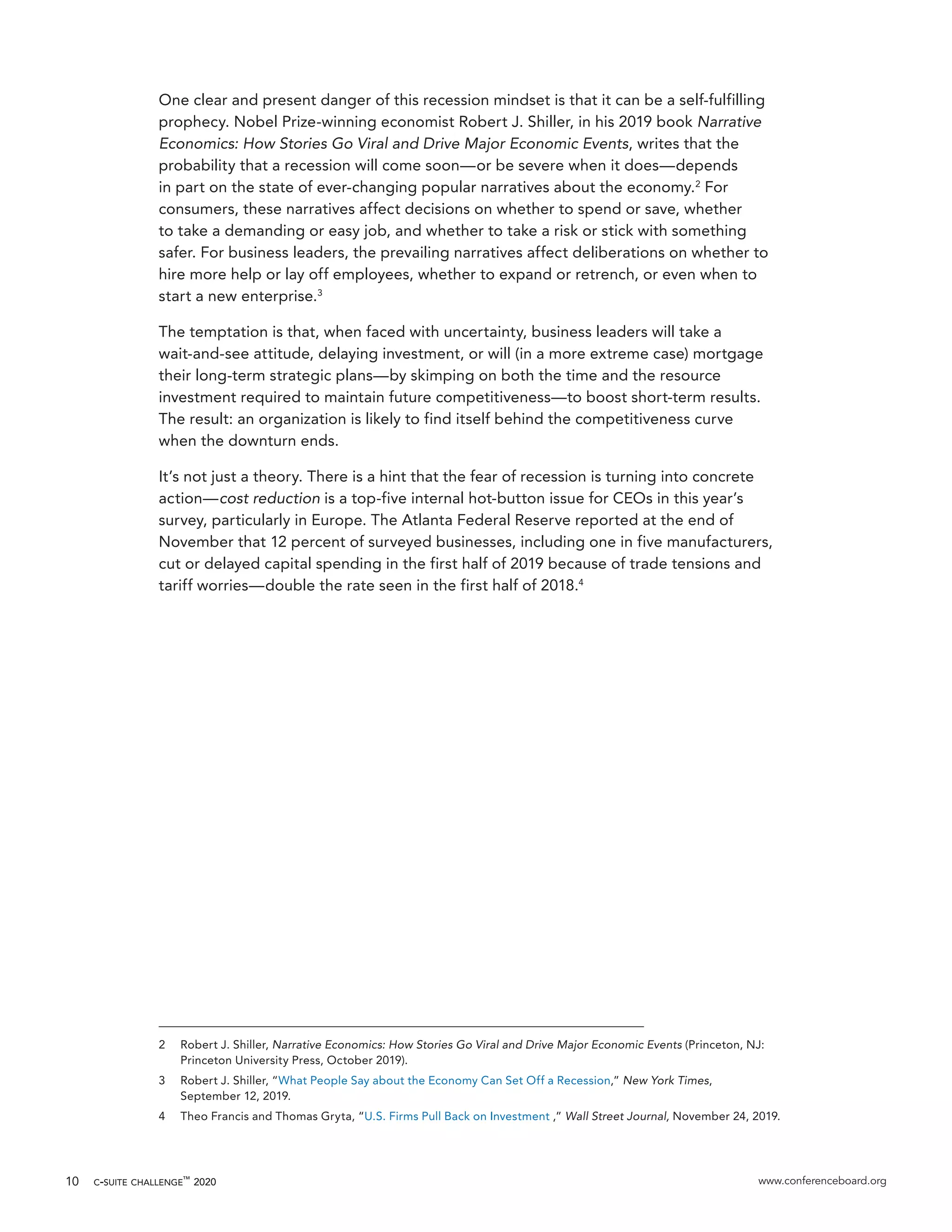 c-suite challenge™
2020 www.conferenceboard.org10
One clear and present danger of this recession mindset is that it can be a self-fulfilling
prophecy. Nobel Prize-winning economist Robert J. Shiller, in his 2019 book Narrative
Economics: How Stories Go Viral and Drive Major Economic Events, writes that the
probability that a recession will come soon—or be severe when it does—depends
in part on the state of ever-changing popular narratives about the economy.2
For
consumers, these narratives affect decisions on whether to spend or save, whether
to take a demanding or easy job, and whether to take a risk or stick with something
safer. For business leaders, the prevailing narratives affect deliberations on whether to
hire more help or lay off employees, whether to expand or retrench, or even when to
start a new enterprise.3
The temptation is that, when faced with uncertainty, business leaders will take a
wait-and-see attitude, delaying investment, or will (in a more extreme case) mortgage
their long-term strategic plans—by skimping on both the time and the resource
investment required to maintain future competitiveness—to boost short-term results.
The result: an organization is likely to find itself behind the competitiveness curve
when the downturn ends.
It’s not just a theory. There is a hint that the fear of recession is turning into concrete
action—cost reduction is a top-five internal hot-button issue for CEOs in this year’s
survey, particularly in Europe. The Atlanta Federal Reserve reported at the end of
November that 12 percent of surveyed businesses, including one in five manufacturers,
cut or delayed capital spending in the first half of 2019 because of trade tensions and
tariff worries—double the rate seen in the first half of 2018.4
2	 Robert J. Shiller, Narrative Economics: How Stories Go Viral and Drive Major Economic Events (Princeton, NJ:
Princeton University Press, October 2019).
3	 Robert J. Shiller, “What People Say about the Economy Can Set Off a Recession,” New York Times,
September 12, 2019.
4	 Theo Francis and Thomas Gryta, “U.S. Firms Pull Back on Investment ,” Wall Street Journal, November 24, 2019.
 