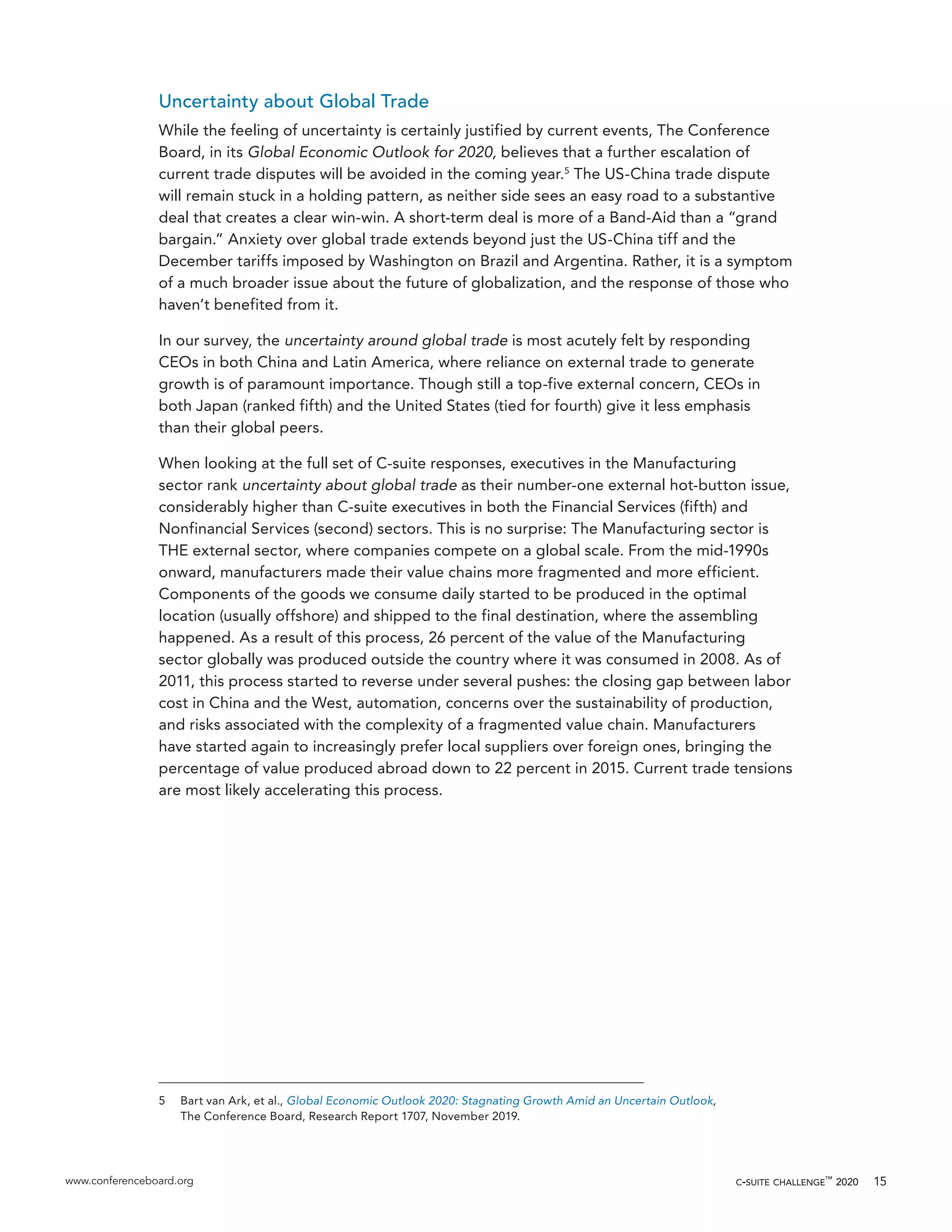 www.conferenceboard.org c-suite challenge™
2020 15
Uncertainty about Global Trade
While the feeling of uncertainty is certainly justified by current events, The Conference
Board, in its Global Economic Outlook for 2020, believes that a further escalation of
current trade disputes will be avoided in the coming year.5
The US-China trade dispute
will remain stuck in a holding pattern, as neither side sees an easy road to a substantive
deal that creates a clear win-win. A short-term deal is more of a Band-Aid than a “grand
bargain.” Anxiety over global trade extends beyond just the US-China tiff and the
December tariffs imposed by Washington on Brazil and Argentina. Rather, it is a symptom
of a much broader issue about the future of globalization, and the response of those who
haven’t benefited from it.
In our survey, the uncertainty around global trade is most acutely felt by responding
CEOs in both China and Latin America, where reliance on external trade to generate
growth is of paramount importance. Though still a top-five external concern, CEOs in
both Japan (ranked fifth) and the United States (tied for fourth) give it less emphasis
than their global peers.
When looking at the full set of C-suite responses, executives in the Manufacturing
sector rank uncertainty about global trade as their number-one external hot-button issue,
considerably higher than C-suite executives in both the Financial Services (fifth) and
Nonfinancial Services (second) sectors. This is no surprise: The Manufacturing sector is
THE external sector, where companies compete on a global scale. From the mid-1990s
onward, manufacturers made their value chains more fragmented and more efficient.
Components of the goods we consume daily started to be produced in the optimal
location (usually offshore) and shipped to the final destination, where the assembling
happened. As a result of this process, 26 percent of the value of the Manufacturing
sector globally was produced outside the country where it was consumed in 2008. As of
2011, this process started to reverse under several pushes: the closing gap between labor
cost in China and the West, automation, concerns over the sustainability of production,
and risks associated with the complexity of a fragmented value chain. Manufacturers
have started again to increasingly prefer local suppliers over foreign ones, bringing the
percentage of value produced abroad down to 22 percent in 2015. Current trade tensions
are most likely accelerating this process.
5	 Bart van Ark, et al., Global Economic Outlook 2020: Stagnating Growth Amid an Uncertain Outlook,
The Conference Board, Research Report 1707, November 2019.
 