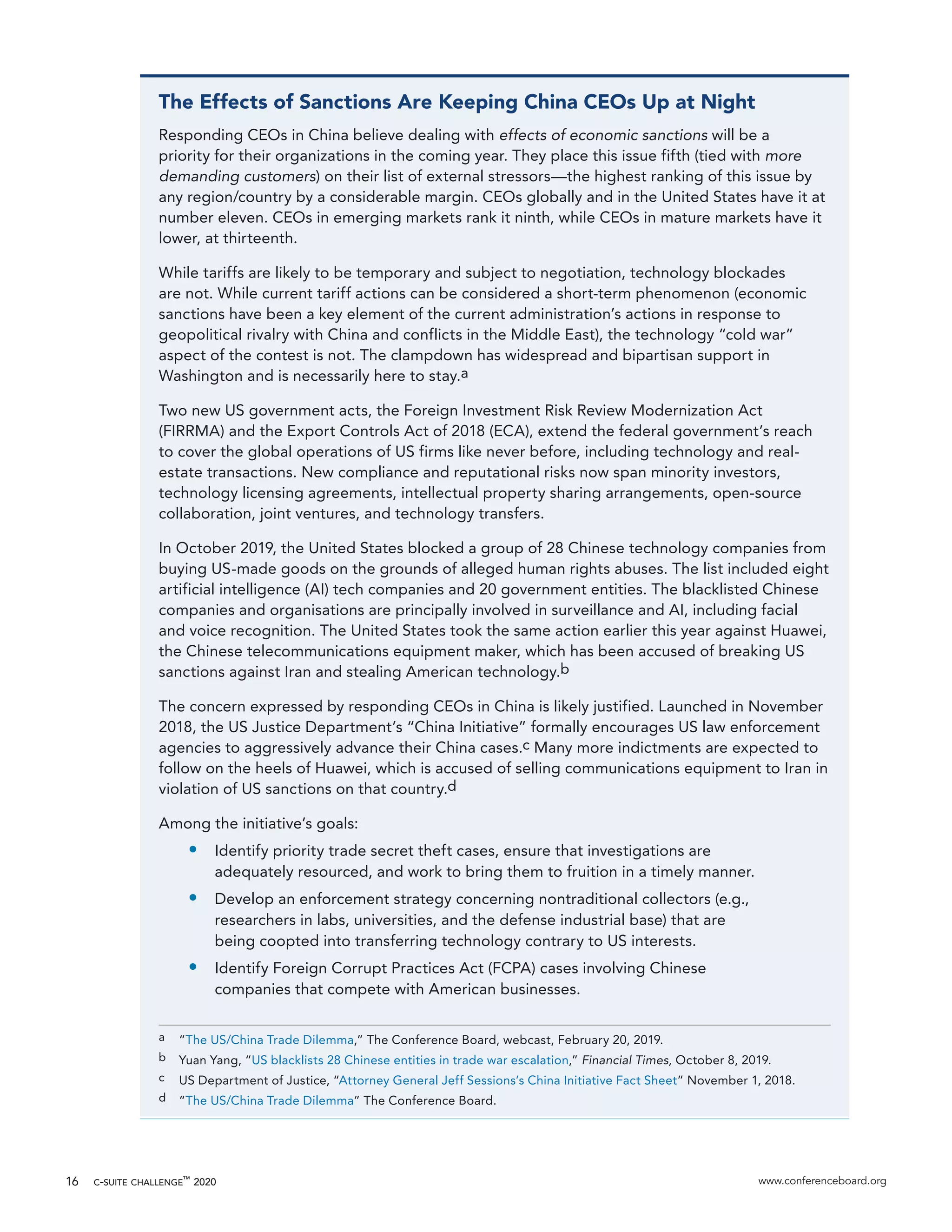 c-suite challenge™
2020 www.conferenceboard.org16
The Effects of Sanctions Are Keeping China CEOs Up at Night
Responding CEOs in China believe dealing with effects of economic sanctions will be a
priority for their organizations in the coming year. They place this issue fifth (tied with more
demanding customers) on their list of external stressors—the highest ranking of this issue by
any region/country by a considerable margin. CEOs globally and in the United States have it at
number eleven. CEOs in emerging markets rank it ninth, while CEOs in mature markets have it
lower, at thirteenth.
While tariffs are likely to be temporary and subject to negotiation, technology blockades
are not. While current tariff actions can be considered a short-term phenomenon (economic
sanctions have been a key element of the current administration’s actions in response to
geopolitical rivalry with China and conflicts in the Middle East), the technology “cold war”
aspect of the contest is not. The clampdown has widespread and bipartisan support in
Washington and is necessarily here to stay.a
Two new US government acts, the Foreign Investment Risk Review Modernization Act
(FIRRMA) and the Export Controls Act of 2018 (ECA), extend the federal government’s reach
to cover the global operations of US firms like never before, including technology and real-
estate transactions. New compliance and reputational risks now span minority investors,
technology licensing agreements, intellectual property sharing arrangements, open-source
collaboration, joint ventures, and technology transfers.
In October 2019, the United States blocked a group of 28 Chinese technology companies from
buying US-made goods on the grounds of alleged human rights abuses. The list included eight
artificial intelligence (AI) tech companies and 20 government entities. The blacklisted Chinese
companies and organisations are principally involved in surveillance and AI, including facial
and voice recognition. The United States took the same action earlier this year against Huawei,
the Chinese telecommunications equipment maker, which has been accused of breaking US
sanctions against Iran and stealing American technology.b
The concern expressed by responding CEOs in China is likely justified. Launched in November
2018, the US Justice Department’s “China Initiative” formally encourages US law enforcement
agencies to aggressively advance their China cases.c Many more indictments are expected to
follow on the heels of Huawei, which is accused of selling communications equipment to Iran in
violation of US sanctions on that country.d
Among the initiative’s goals:
•	 Identify priority trade secret theft cases, ensure that investigations are
adequately resourced, and work to bring them to fruition in a timely manner.
•	 Develop an enforcement strategy concerning nontraditional collectors (e.g.,
researchers in labs, universities, and the defense industrial base) that are
being coopted into transferring technology contrary to US interests.
•	 Identify Foreign Corrupt Practices Act (FCPA) cases involving Chinese
companies that compete with American businesses.
a	 “The US/China Trade Dilemma,” The Conference Board, webcast, February 20, 2019.
b	 Yuan Yang, “US blacklists 28 Chinese entities in trade war escalation,” Financial Times, October 8, 2019.
c	 US Department of Justice, “Attorney General Jeff Sessions’s China Initiative Fact Sheet” November 1, 2018.
d	 “The US/China Trade Dilemma” The Conference Board.
 