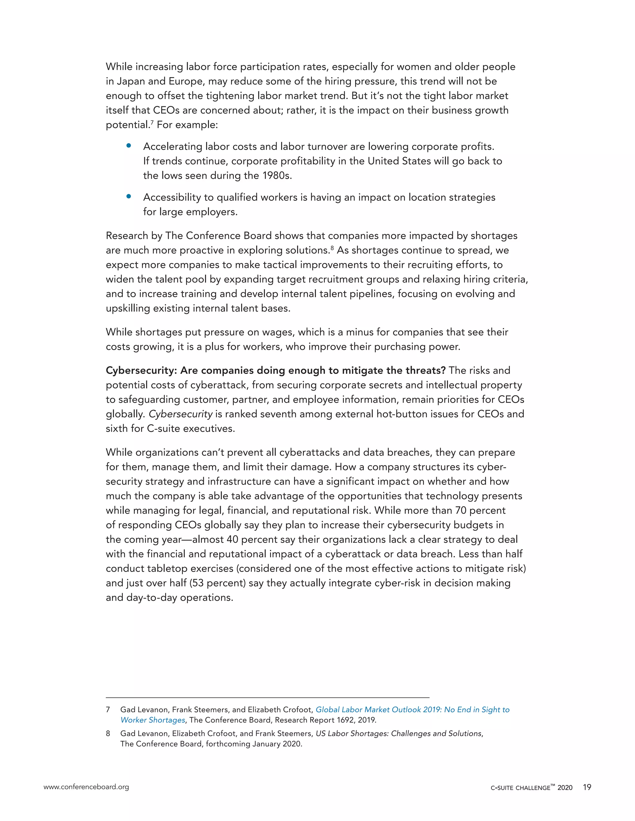 www.conferenceboard.org c-suite challenge™
2020 19
While increasing labor force participation rates, especially for women and older people
in Japan and Europe, may reduce some of the hiring pressure, this trend will not be
enough to offset the tightening labor market trend. But it’s not the tight labor market
itself that CEOs are concerned about; rather, it is the impact on their business growth
potential.7
For example:
•	 Accelerating labor costs and labor turnover are lowering corporate profits.
If trends continue, corporate profitability in the United States will go back to
the lows seen during the 1980s.
•	 Accessibility to qualified workers is having an impact on location strategies
for large employers.
Research by The Conference Board shows that companies more impacted by shortages
are much more proactive in exploring solutions.8
As shortages continue to spread, we
expect more companies to make tactical improvements to their recruiting efforts, to
widen the talent pool by expanding target recruitment groups and relaxing hiring criteria,
and to increase training and develop internal talent pipelines, focusing on evolving and
upskilling existing internal talent bases.
While shortages put pressure on wages, which is a minus for companies that see their
costs growing, it is a plus for workers, who improve their purchasing power.
Cybersecurity: Are companies doing enough to mitigate the threats? The risks and
potential costs of cyberattack, from securing corporate secrets and intellectual property
to safeguarding customer, partner, and employee information, remain priorities for CEOs
globally. Cybersecurity is ranked seventh among external hot-button issues for CEOs and
sixth for C-suite executives.
While organizations can’t prevent all cyberattacks and data breaches, they can prepare
for them, manage them, and limit their damage. How a company structures its cyber-
security strategy and infrastructure can have a significant impact on whether and how
much the company is able take advantage of the opportunities that technology presents
while managing for legal, financial, and reputational risk. While more than 70 percent
of responding CEOs globally say they plan to increase their cybersecurity budgets in
the coming year—almost 40 percent say their organizations lack a clear strategy to deal
with the financial and reputational impact of a cyberattack or data breach. Less than half
conduct tabletop exercises (considered one of the most effective actions to mitigate risk)
and just over half (53 percent) say they actually integrate cyber-risk in decision making
and day-to-day operations.
7	 Gad Levanon, Frank Steemers, and Elizabeth Crofoot, Global Labor Market Outlook 2019: No End in Sight to
Worker Shortages, The Conference Board, Research Report 1692, 2019.
8	 Gad Levanon, Elizabeth Crofoot, and Frank Steemers, US Labor Shortages: Challenges and Solutions,
The Conference Board, forthcoming January 2020.
 