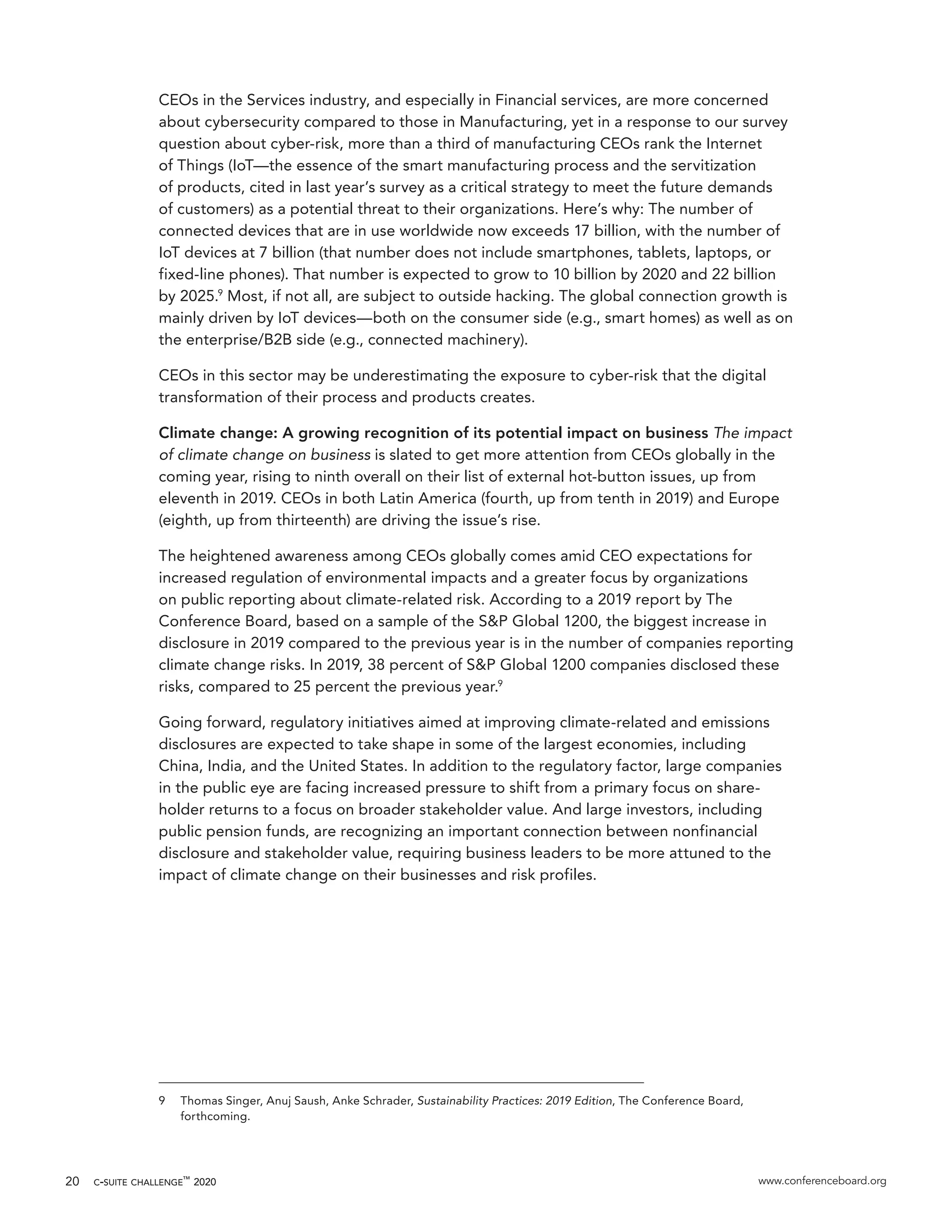 c-suite challenge™
2020 www.conferenceboard.org20
CEOs in the Services industry, and especially in Financial services, are more concerned
about cybersecurity compared to those in Manufacturing, yet in a response to our survey
question about cyber-risk, more than a third of manufacturing CEOs rank the Internet
of Things (IoT—the essence of the smart manufacturing process and the servitization
of products, cited in last year’s survey as a critical strategy to meet the future demands
of customers) as a potential threat to their organizations. Here’s why: The number of
connected devices that are in use worldwide now exceeds 17 billion, with the number of
IoT devices at 7 billion (that number does not include smartphones, tablets, laptops, or
fixed-line phones). That number is expected to grow to 10 billion by 2020 and 22 billion
by 2025.9
Most, if not all, are subject to outside hacking. The global connection growth is
mainly driven by IoT devices—both on the consumer side (e.g., smart homes) as well as on
the enterprise/B2B side (e.g., connected machinery).
CEOs in this sector may be underestimating the exposure to cyber-risk that the digital
transformation of their process and products creates.
Climate change: A growing recognition of its potential impact on business The impact
of climate change on business is slated to get more attention from CEOs globally in the
coming year, rising to ninth overall on their list of external hot-button issues, up from
eleventh in 2019. CEOs in both Latin America (fourth, up from tenth in 2019) and Europe
(eighth, up from thirteenth) are driving the issue’s rise.
The heightened awareness among CEOs globally comes amid CEO expectations for
increased regulation of environmental impacts and a greater focus by organizations
on public reporting about climate-related risk. According to a 2019 report by The
Conference Board, based on a sample of the S&P Global 1200, the biggest increase in
disclosure in 2019 compared to the previous year is in the number of companies reporting
climate change risks. In 2019, 38 percent of S&P Global 1200 companies disclosed these
risks, compared to 25 percent the previous year.9
Going forward, regulatory initiatives aimed at improving climate-related and emissions
disclosures are expected to take shape in some of the largest economies, including
China, India, and the United States. In addition to the regulatory factor, large companies
in the public eye are facing increased pressure to shift from a primary focus on share-
holder returns to a focus on broader stakeholder value. And large investors, including
public pension funds, are recognizing an important connection between nonfinancial
disclosure and stakeholder value, requiring business leaders to be more attuned to the
impact of climate change on their businesses and risk profiles.
9	 Thomas Singer, Anuj Saush, Anke Schrader, Sustainability Practices: 2019 Edition, The Conference Board,
forthcoming.
 