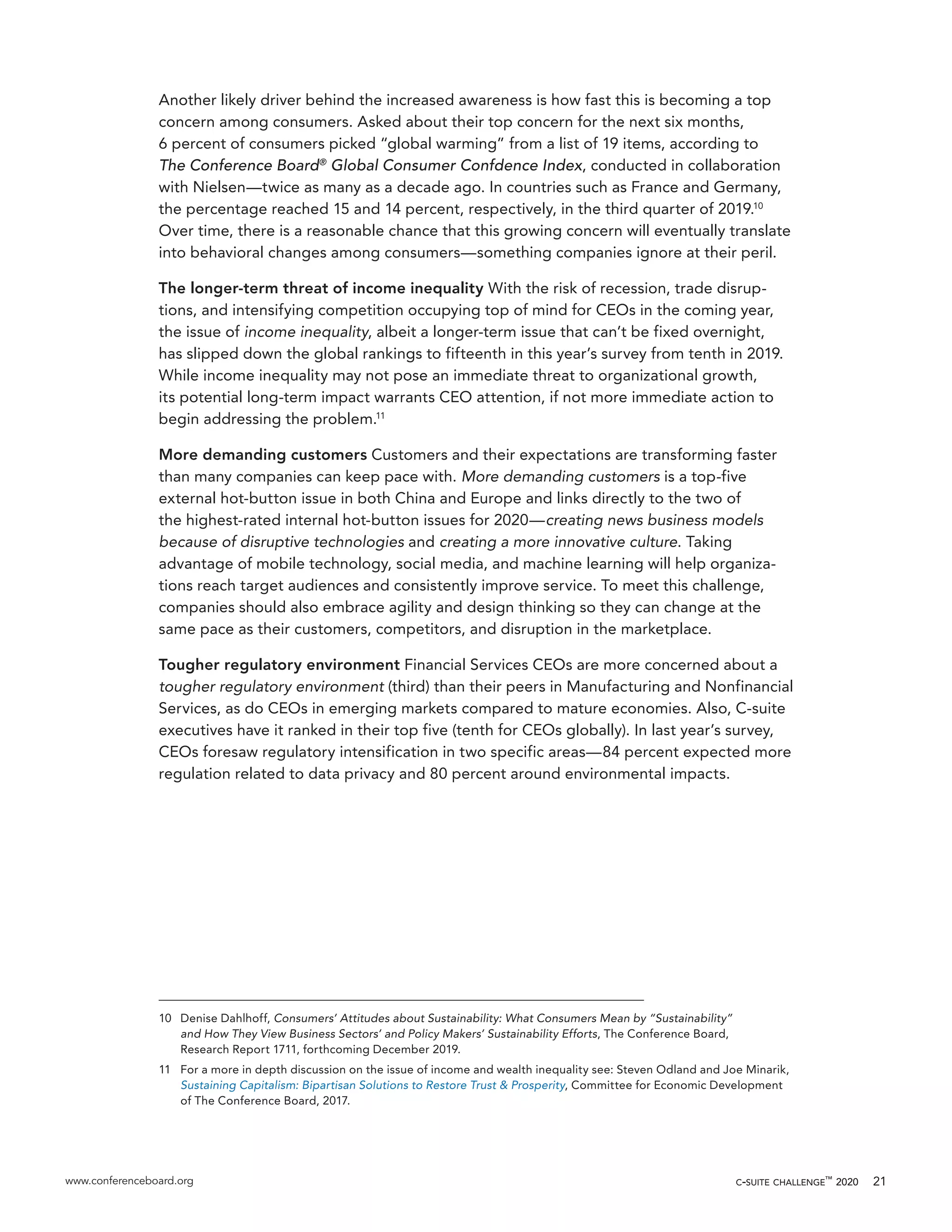 www.conferenceboard.org c-suite challenge™
2020 21
Another likely driver behind the increased awareness is how fast this is becoming a top
concern among consumers. Asked about their top concern for the next six months,
6 percent of consumers picked “global warming” from a list of 19 items, according to
The Conference Board®
Global Consumer Confdence Index, conducted in collaboration
with Nielsen—twice as many as a decade ago. In countries such as France and Germany,
the percentage reached 15 and 14 percent, respectively, in the third quarter of 2019.10
Over time, there is a reasonable chance that this growing concern will eventually translate
into behavioral changes among consumers—something companies ignore at their peril.
The longer-term threat of income inequality With the risk of recession, trade disrup-
tions, and intensifying competition occupying top of mind for CEOs in the coming year,
the issue of income inequality, albeit a longer-term issue that can’t be fixed overnight,
has slipped down the global rankings to fifteenth in this year’s survey from tenth in 2019.
While income inequality may not pose an immediate threat to organizational growth,
its potential long-term impact warrants CEO attention, if not more immediate action to
begin addressing the problem.11
More demanding customers Customers and their expectations are transforming faster
than many companies can keep pace with. More demanding customers is a top-five
external hot-button issue in both China and Europe and links directly to the two of
the highest-rated internal hot-button issues for 2020—creating news business models
because of disruptive technologies and creating a more innovative culture. Taking
advantage of mobile technology, social media, and machine learning will help organiza-
tions reach target audiences and consistently improve service. To meet this challenge,
companies should also embrace agility and design thinking so they can change at the
same pace as their customers, competitors, and disruption in the marketplace.
Tougher regulatory environment Financial Services CEOs are more concerned about a
tougher regulatory environment (third) than their peers in Manufacturing and Nonfinancial
Services, as do CEOs in emerging markets compared to mature economies. Also, C-suite
executives have it ranked in their top five (tenth for CEOs globally). In last year’s survey,
CEOs foresaw regulatory intensification in two specific areas—84 percent expected more
regulation related to data privacy and 80 percent around environmental impacts.
10	 Denise Dahlhoff, Consumers’ Attitudes about Sustainability: What Consumers Mean by “Sustainability”
and How They View Business Sectors’ and Policy Makers’ Sustainability Efforts, The Conference Board,
Research Report 1711, forthcoming December 2019.
11	 For a more in depth discussion on the issue of income and wealth inequality see: Steven Odland and Joe Minarik,
Sustaining Capitalism: Bipartisan Solutions to Restore Trust & Prosperity, Committee for Economic Development
of The Conference Board, 2017.
 