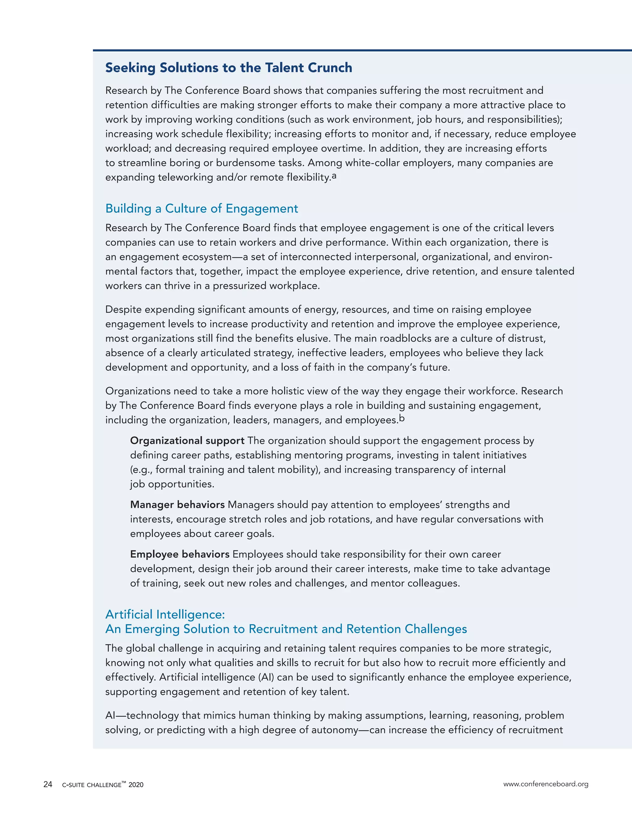 c-suite challenge™
2020 www.conferenceboard.org24
Seeking Solutions to the Talent Crunch
Research by The Conference Board shows that companies suffering the most recruitment and
retention difficulties are making stronger efforts to make their company a more attractive place to
work by improving working conditions (such as work environment, job hours, and responsibilities);
increasing work schedule flexibility; increasing efforts to monitor and, if necessary, reduce employee
workload; and decreasing required employee overtime. In addition, they are increasing efforts
to streamline boring or burdensome tasks. Among white-collar employers, many companies are
expanding teleworking and/or remote flexibility.a
Building a Culture of Engagement
Research by The Conference Board finds that employee engagement is one of the critical levers
companies can use to retain workers and drive performance. Within each organization, there is
an engagement ecosystem—a set of interconnected interpersonal, organizational, and environ-
mental factors that, together, impact the employee experience, drive retention, and ensure talented
workers can thrive in a pressurized workplace.
Despite expending significant amounts of energy, resources, and time on raising employee
engagement levels to increase productivity and retention and improve the employee experience,
most organizations still find the benefits elusive. The main roadblocks are a culture of distrust,
absence of a clearly articulated strategy, ineffective leaders, employees who believe they lack
development and opportunity, and a loss of faith in the company’s future.
Organizations need to take a more holistic view of the way they engage their workforce. Research
by The Conference Board finds everyone plays a role in building and sustaining engagement,
including the organization, leaders, managers, and employees.b
Organizational support The organization should support the engagement process by
deﬁning career paths, establishing mentoring programs, investing in talent initiatives
(e.g., formal training and talent mobility), and increasing transparency of internal
job opportunities.
Manager behaviors Managers should pay attention to employees’ strengths and
interests, encourage stretch roles and job rotations, and have regular conversations with
employees about career goals.
Employee behaviors Employees should take responsibility for their own career
development, design their job around their career interests, make time to take advantage
of training, seek out new roles and challenges, and mentor colleagues.
Artificial Intelligence:
An Emerging Solution to Recruitment and Retention Challenges
The global challenge in acquiring and retaining talent requires companies to be more strategic,
knowing not only what qualities and skills to recruit for but also how to recruit more efficiently and
effectively. Artificial intelligence (AI) can be used to significantly enhance the employee experience,
supporting engagement and retention of key talent.
AI—technology that mimics human thinking by making assumptions, learning, reasoning, problem
solving, or predicting with a high degree of autonomy—can increase the efficiency of recruitment
 