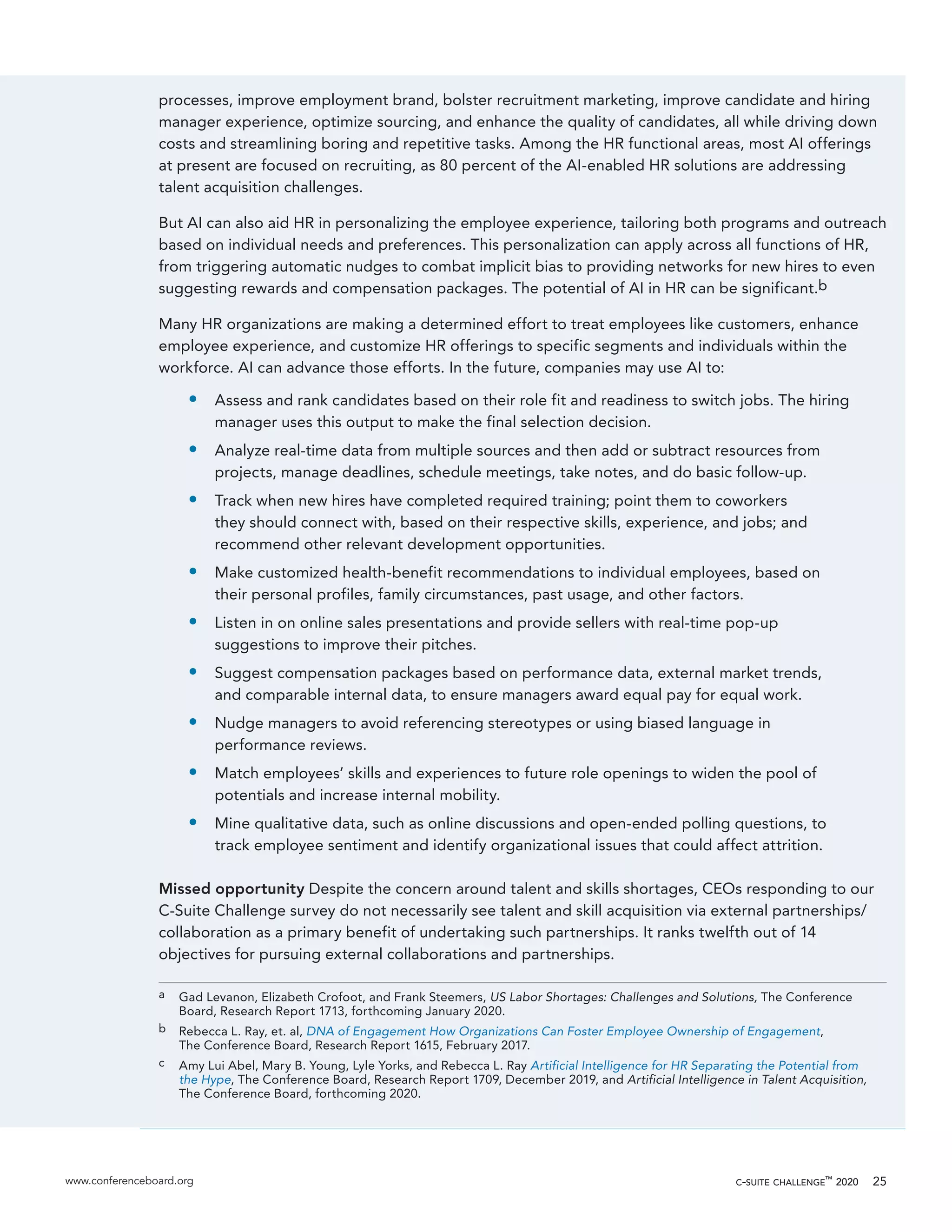 www.conferenceboard.org c-suite challenge™
2020 25
processes, improve employment brand, bolster recruitment marketing, improve candidate and hiring
manager experience, optimize sourcing, and enhance the quality of candidates, all while driving down
costs and streamlining boring and repetitive tasks. Among the HR functional areas, most AI offerings
at present are focused on recruiting, as 80 percent of the AI-enabled HR solutions are addressing
talent acquisition challenges.
But AI can also aid HR in personalizing the employee experience, tailoring both programs and outreach
based on individual needs and preferences. This personalization can apply across all functions of HR,
from triggering automatic nudges to combat implicit bias to providing networks for new hires to even
suggesting rewards and compensation packages. The potential of AI in HR can be significant.b
Many HR organizations are making a determined effort to treat employees like customers, enhance
employee experience, and customize HR offerings to specific segments and individuals within the
workforce. AI can advance those efforts. In the future, companies may use AI to:
•	 Assess and rank candidates based on their role fit and readiness to switch jobs. The hiring
manager uses this output to make the final selection decision.
•	 Analyze real-time data from multiple sources and then add or subtract resources from
projects, manage deadlines, schedule meetings, take notes, and do basic follow-up.
•	 Track when new hires have completed required training; point them to coworkers
they should connect with, based on their respective skills, experience, and jobs; and
recommend other relevant development opportunities.
•	 Make customized health-benefit recommendations to individual employees, based on
their personal profiles, family circumstances, past usage, and other factors.
•	 Listen in on online sales presentations and provide sellers with real-time pop-up
suggestions to improve their pitches.
•	 Suggest compensation packages based on performance data, external market trends,
and comparable internal data, to ensure managers award equal pay for equal work.
•	 Nudge managers to avoid referencing stereotypes or using biased language in
performance reviews.
•	 Match employees’ skills and experiences to future role openings to widen the pool of
potentials and increase internal mobility.
•	 Mine qualitative data, such as online discussions and open-ended polling questions, to
track employee sentiment and identify organizational issues that could affect attrition.
Missed opportunity Despite the concern around talent and skills shortages, CEOs responding to our
C-Suite Challenge survey do not necessarily see talent and skill acquisition via external partnerships/
collaboration as a primary benefit of undertaking such partnerships. It ranks twelfth out of 14
objectives for pursuing external collaborations and partnerships.
a	 Gad Levanon, Elizabeth Crofoot, and Frank Steemers, US Labor Shortages: Challenges and Solutions, The Conference
Board, Research Report 1713, forthcoming January 2020.
b	 Rebecca L. Ray, et. al, DNA of Engagement How Organizations Can Foster Employee Ownership of Engagement,
The Conference Board, Research Report 1615, February 2017.
c	 Amy Lui Abel, Mary B. Young, Lyle Yorks, and Rebecca L. Ray Artificial Intelligence for HR Separating the Potential from
the Hype, The Conference Board, Research Report 1709, December 2019, and Artificial Intelligence in Talent Acquisition,
The Conference Board, forthcoming 2020.
 