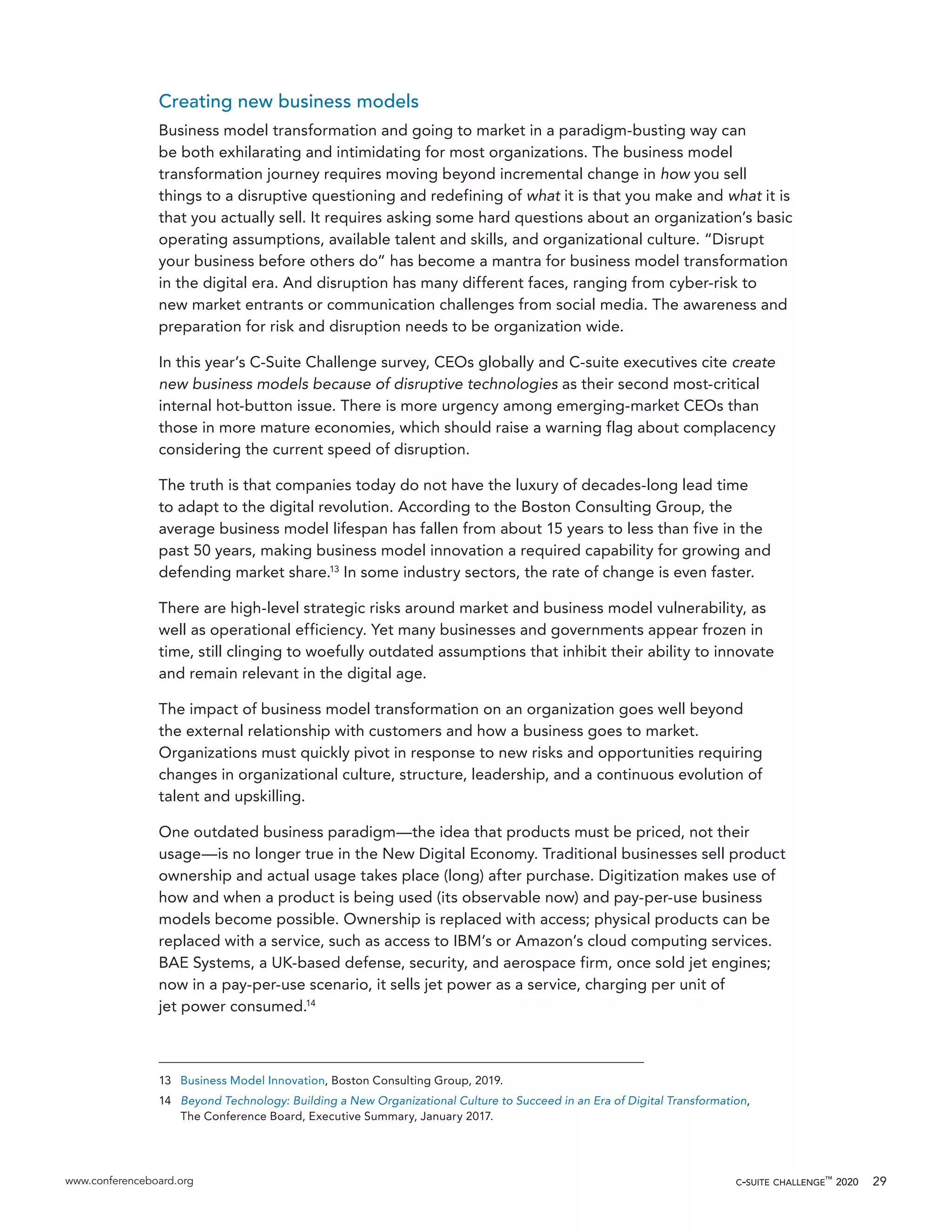 www.conferenceboard.org c-suite challenge™
2020 29
Creating new business models
Business model transformation and going to market in a paradigm-busting way can
be both exhilarating and intimidating for most organizations. The business model
transformation journey requires moving beyond incremental change in how you sell
things to a disruptive questioning and redefining of what it is that you make and what it is
that you actually sell. It requires asking some hard questions about an organization’s basic
operating assumptions, available talent and skills, and organizational culture. “Disrupt
your business before others do” has become a mantra for business model transformation
in the digital era. And disruption has many different faces, ranging from cyber-risk to
new market entrants or communication challenges from social media. The awareness and
preparation for risk and disruption needs to be organization wide.
In this year’s C-Suite Challenge survey, CEOs globally and C-suite executives cite create
new business models because of disruptive technologies as their second most-critical
internal hot-button issue. There is more urgency among emerging-market CEOs than
those in more mature economies, which should raise a warning flag about complacency
considering the current speed of disruption.
The truth is that companies today do not have the luxury of decades-long lead time
to adapt to the digital revolution. According to the Boston Consulting Group, the
average business model lifespan has fallen from about 15 years to less than five in the
past 50 years, making business model innovation a required capability for growing and
defending market share.13
In some industry sectors, the rate of change is even faster.
There are high-level strategic risks around market and business model vulnerability, as
well as operational efficiency. Yet many businesses and governments appear frozen in
time, still clinging to woefully outdated assumptions that inhibit their ability to innovate
and remain relevant in the digital age.
The impact of business model transformation on an organization goes well beyond
the external relationship with customers and how a business goes to market.
Organizations must quickly pivot in response to new risks and opportunities requiring
changes in organizational culture, structure, leadership, and a continuous evolution of
talent and upskilling.
One outdated business paradigm—the idea that products must be priced, not their
usage—is no longer true in the New Digital Economy. Traditional businesses sell product
ownership and actual usage takes place (long) after purchase. Digitization makes use of
how and when a product is being used (its observable now) and pay-per-use business
models become possible. Ownership is replaced with access; physical products can be
replaced with a service, such as access to IBM’s or Amazon’s cloud computing services.
BAE Systems, a UK-based defense, security, and aerospace firm, once sold jet engines;
now in a pay-per-use scenario, it sells jet power as a service, charging per unit of
jet power consumed.14
13	 Business Model Innovation, Boston Consulting Group, 2019.
14	 Beyond Technology: Building a New Organizational Culture to Succeed in an Era of Digital Transformation,
The Conference Board, Executive Summary, January 2017.
 
