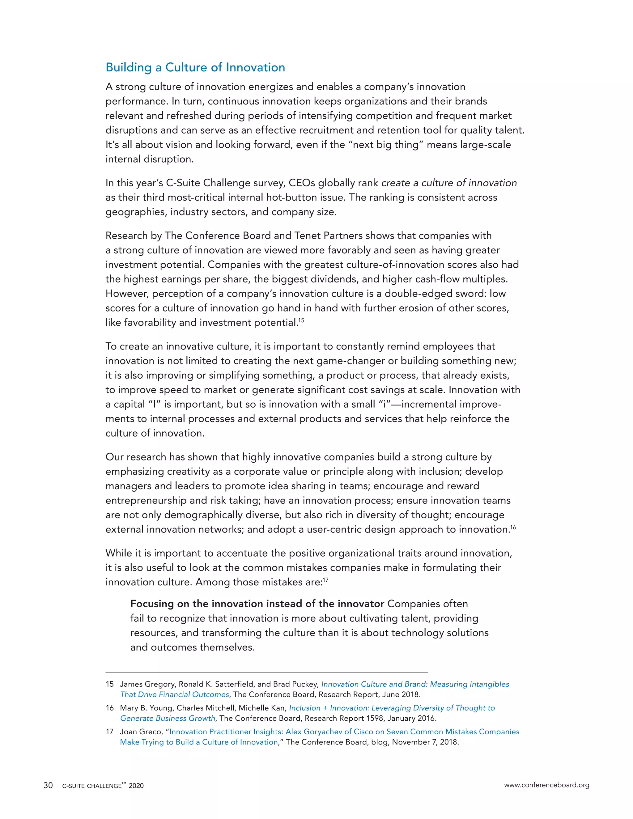c-suite challenge™
2020 www.conferenceboard.org30
Building a Culture of Innovation
A strong culture of innovation energizes and enables a company’s innovation
performance. In turn, continuous innovation keeps organizations and their brands
relevant and refreshed during periods of intensifying competition and frequent market
disruptions and can serve as an effective recruitment and retention tool for quality talent.
It’s all about vision and looking forward, even if the “next big thing” means large-scale
internal disruption.
In this year’s C-Suite Challenge survey, CEOs globally rank create a culture of innovation
as their third most-critical internal hot-button issue. The ranking is consistent across
geographies, industry sectors, and company size.
Research by The Conference Board and Tenet Partners shows that companies with
a strong culture of innovation are viewed more favorably and seen as having greater
investment potential. Companies with the greatest culture-of-innovation scores also had
the highest earnings per share, the biggest dividends, and higher cash-flow multiples.
However, perception of a company’s innovation culture is a double-edged sword: low
scores for a culture of innovation go hand in hand with further erosion of other scores,
like favorability and investment potential.15
To create an innovative culture, it is important to constantly remind employees that
innovation is not limited to creating the next game-changer or building something new;
it is also improving or simplifying something, a product or process, that already exists,
to improve speed to market or generate significant cost savings at scale. Innovation with
a capital “I” is important, but so is innovation with a small “i”—incremental improve-
ments to internal processes and external products and services that help reinforce the
culture of innovation.
Our research has shown that highly innovative companies build a strong culture by
emphasizing creativity as a corporate value or principle along with inclusion; develop
managers and leaders to promote idea sharing in teams; encourage and reward
entrepreneurship and risk taking; have an innovation process; ensure innovation teams
are not only demographically diverse, but also rich in diversity of thought; encourage
external innovation networks; and adopt a user-centric design approach to innovation.16
While it is important to accentuate the positive organizational traits around innovation,
it is also useful to look at the common mistakes companies make in formulating their
innovation culture. Among those mistakes are:17
Focusing on the innovation instead of the innovator Companies often
fail to recognize that innovation is more about cultivating talent, providing
resources, and transforming the culture than it is about technology solutions
and outcomes themselves.
15	 James Gregory, Ronald K. Satterfield, and Brad Puckey, Innovation Culture and Brand: Measuring Intangibles
That Drive Financial Outcomes, The Conference Board, Research Report, June 2018.
16	 Mary B. Young, Charles Mitchell, Michelle Kan, Inclusion + Innovation: Leveraging Diversity of Thought to
Generate Business Growth, The Conference Board, Research Report 1598, January 2016.
17	 Joan Greco, “Innovation Practitioner Insights: Alex Goryachev of Cisco on Seven Common Mistakes Companies
Make Trying to Build a Culture of Innovation,” The Conference Board, blog, November 7, 2018.
 