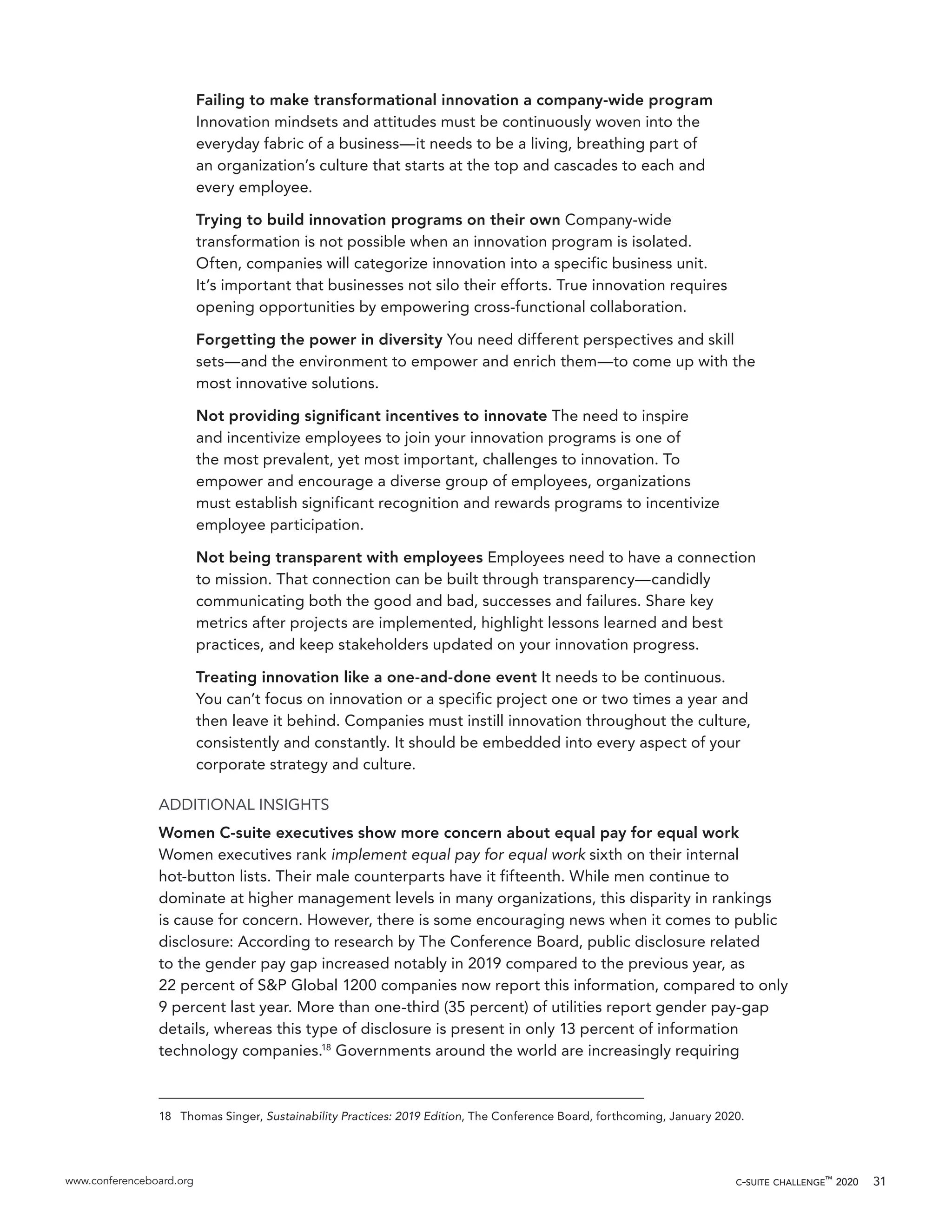 www.conferenceboard.org c-suite challenge™
2020 31
Failing to make transformational innovation a company-wide program
Innovation mindsets and attitudes must be continuously woven into the
everyday fabric of a business—it needs to be a living, breathing part of
an organization’s culture that starts at the top and cascades to each and
every employee.
Trying to build innovation programs on their own Company-wide
transformation is not possible when an innovation program is isolated.
Often, companies will categorize innovation into a specific business unit.
It’s important that businesses not silo their efforts. True innovation requires
opening opportunities by empowering cross-functional collaboration.
Forgetting the power in diversity You need different perspectives and skill
sets—and the environment to empower and enrich them—to come up with the
most innovative solutions.
Not providing significant incentives to innovate The need to inspire
and incentivize employees to join your innovation programs is one of
the most prevalent, yet most important, challenges to innovation. To
empower and encourage a diverse group of employees, organizations
must establish significant recognition and rewards programs to incentivize
employee participation.
Not being transparent with employees Employees need to have a connection
to mission. That connection can be built through transparency—candidly
communicating both the good and bad, successes and failures. Share key
metrics after projects are implemented, highlight lessons learned and best
practices, and keep stakeholders updated on your innovation progress.
Treating innovation like a one-and-done event It needs to be continuous.
You can’t focus on innovation or a specific project one or two times a year and
then leave it behind. Companies must instill innovation throughout the culture,
consistently and constantly. It should be embedded into every aspect of your
corporate strategy and culture.
ADDITIONAL INSIGHTS
Women C-suite executives show more concern about equal pay for equal work
Women executives rank implement equal pay for equal work sixth on their internal
hot-button lists. Their male counterparts have it fifteenth. While men continue to
dominate at higher management levels in many organizations, this disparity in rankings
is cause for concern. However, there is some encouraging news when it comes to public
disclosure: According to research by The Conference Board, public disclosure related
to the gender pay gap increased notably in 2019 compared to the previous year, as
22 percent of S&P Global 1200 companies now report this information, compared to only
9 percent last year. More than one-third (35 percent) of utilities report gender pay-gap
details, whereas this type of disclosure is present in only 13 percent of information
technology companies.18
Governments around the world are increasingly requiring
18	 Thomas Singer, Sustainability Practices: 2019 Edition, The Conference Board, forthcoming, January 2020.
 