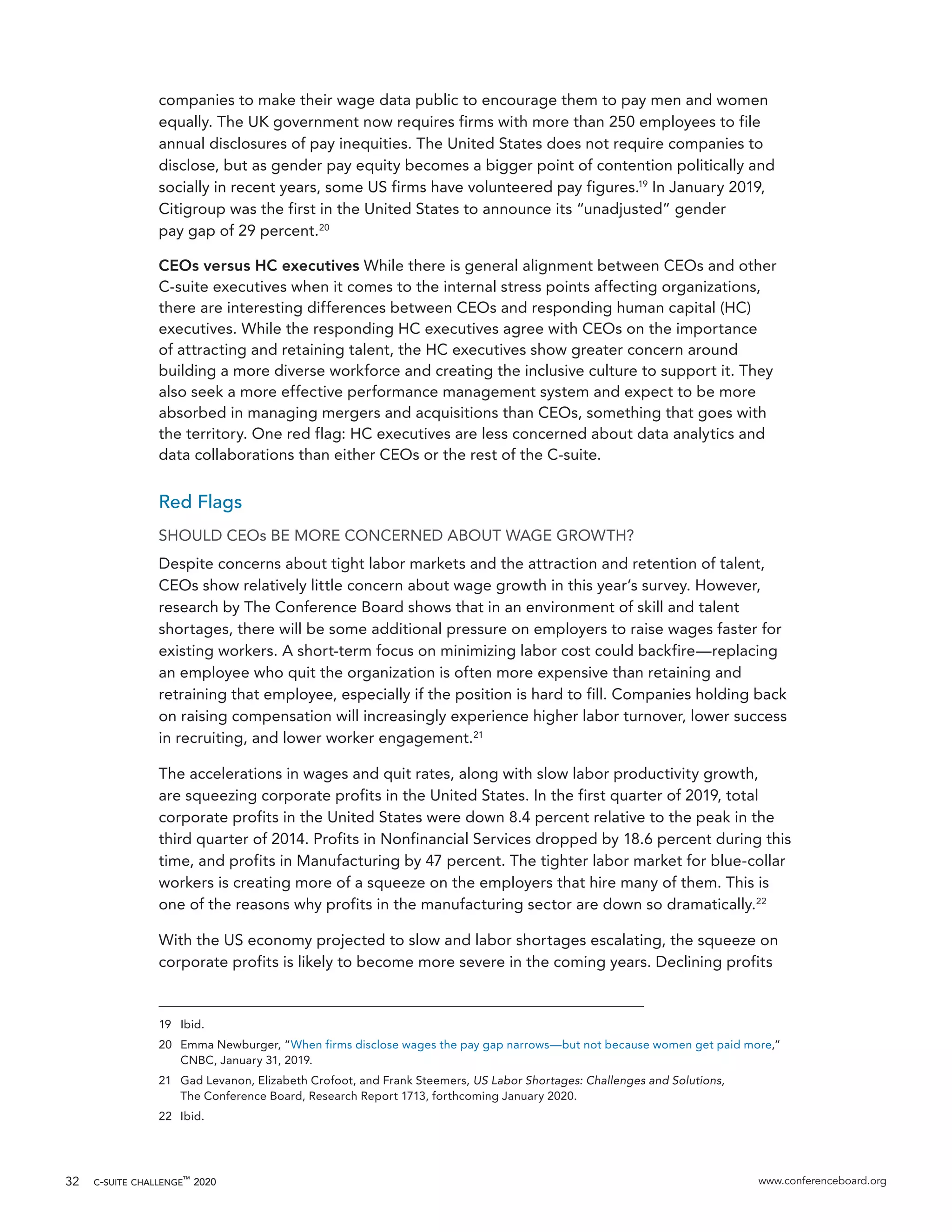 c-suite challenge™
2020 www.conferenceboard.org32
companies to make their wage data public to encourage them to pay men and women
equally. The UK government now requires firms with more than 250 employees to file
annual disclosures of pay inequities. The United States does not require companies to
disclose, but as gender pay equity becomes a bigger point of contention politically and
socially in recent years, some US firms have volunteered pay figures.19
In January 2019,
Citigroup was the first in the United States to announce its “unadjusted” gender
pay gap of 29 percent.20
CEOs versus HC executives While there is general alignment between CEOs and other
C-suite executives when it comes to the internal stress points affecting organizations,
there are interesting differences between CEOs and responding human capital (HC)
executives. While the responding HC executives agree with CEOs on the importance
of attracting and retaining talent, the HC executives show greater concern around
building a more diverse workforce and creating the inclusive culture to support it. They
also seek a more effective performance management system and expect to be more
absorbed in managing mergers and acquisitions than CEOs, something that goes with
the territory. One red flag: HC executives are less concerned about data analytics and
data collaborations than either CEOs or the rest of the C-suite.
Red Flags
SHOULD CEOs BE MORE CONCERNED ABOUT WAGE GROWTH?
Despite concerns about tight labor markets and the attraction and retention of talent,
CEOs show relatively little concern about wage growth in this year’s survey. However,
research by The Conference Board shows that in an environment of skill and talent
shortages, there will be some additional pressure on employers to raise wages faster for
existing workers. A short-term focus on minimizing labor cost could backfire—replacing
an employee who quit the organization is often more expensive than retaining and
retraining that employee, especially if the position is hard to fill. Companies holding back
on raising compensation will increasingly experience higher labor turnover, lower success
in recruiting, and lower worker engagement.21
The accelerations in wages and quit rates, along with slow labor productivity growth,
are squeezing corporate profits in the United States. In the first quarter of 2019, total
corporate profits in the United States were down 8.4 percent relative to the peak in the
third quarter of 2014. Profits in Nonfinancial Services dropped by 18.6 percent during this
time, and profits in Manufacturing by 47 percent. The tighter labor market for blue-collar
workers is creating more of a squeeze on the employers that hire many of them. This is
one of the reasons why profits in the manufacturing sector are down so dramatically.22
With the US economy projected to slow and labor shortages escalating, the squeeze on
corporate profits is likely to become more severe in the coming years. Declining profits
19	Ibid.
20	 Emma Newburger, “When firms disclose wages the pay gap narrows—but not because women get paid more,”
CNBC, January 31, 2019.
21	 Gad Levanon, Elizabeth Crofoot, and Frank Steemers, US Labor Shortages: Challenges and Solutions,
The Conference Board, Research Report 1713, forthcoming January 2020.
22	Ibid.
 