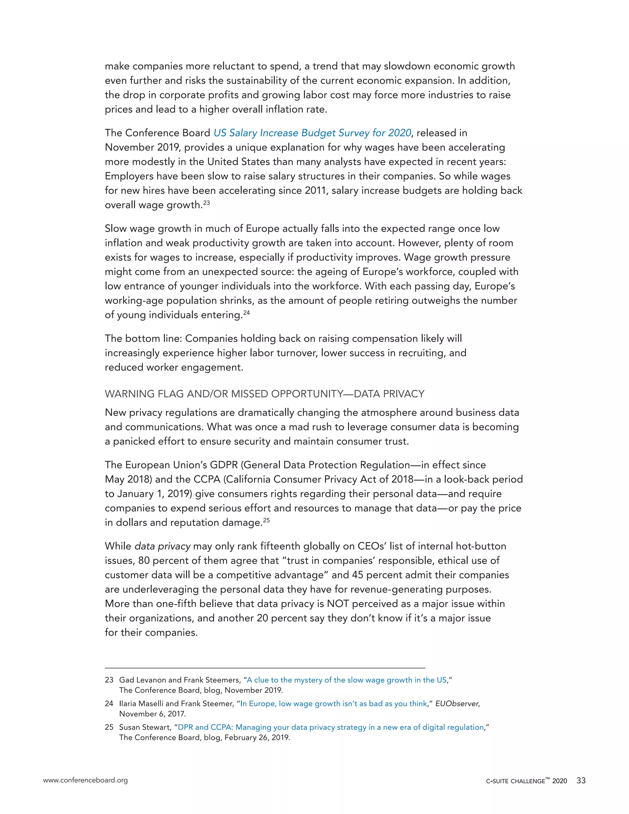 www.conferenceboard.org c-suite challenge™
2020 33
make companies more reluctant to spend, a trend that may slowdown economic growth
even further and risks the sustainability of the current economic expansion. In addition,
the drop in corporate profits and growing labor cost may force more industries to raise
prices and lead to a higher overall inflation rate.
The Conference Board US Salary Increase Budget Survey for 2020, released in
November 2019, provides a unique explanation for why wages have been accelerating
more modestly in the United States than many analysts have expected in recent years:
Employers have been slow to raise salary structures in their companies. So while wages
for new hires have been accelerating since 2011, salary increase budgets are holding back
overall wage growth.23
Slow wage growth in much of Europe actually falls into the expected range once low
inflation and weak productivity growth are taken into account. However, plenty of room
exists for wages to increase, especially if productivity improves. Wage growth pressure
might come from an unexpected source: the ageing of Europe’s workforce, coupled with
low entrance of younger individuals into the workforce. With each passing day, Europe’s
working-age population shrinks, as the amount of people retiring outweighs the number
of young individuals entering.24
The bottom line: Companies holding back on raising compensation likely will
increasingly experience higher labor turnover, lower success in recruiting, and
reduced worker engagement.
WARNING FLAG AND/OR MISSED OPPORTUNITY—DATA PRIVACY
New privacy regulations are dramatically changing the atmosphere around business data
and communications. What was once a mad rush to leverage consumer data is becoming
a panicked effort to ensure security and maintain consumer trust.
The European Union’s GDPR (General Data Protection Regulation—in effect since
May 2018) and the CCPA (California Consumer Privacy Act of 2018—in a look-back period
to January 1, 2019) give consumers rights regarding their personal data—and require
companies to expend serious effort and resources to manage that data—or pay the price
in dollars and reputation damage.25
While data privacy may only rank fifteenth globally on CEOs’ list of internal hot-button
issues, 80 percent of them agree that “trust in companies’ responsible, ethical use of
customer data will be a competitive advantage” and 45 percent admit their companies
are underleveraging the personal data they have for revenue-generating purposes.
More than one-fifth believe that data privacy is NOT perceived as a major issue within
their organizations, and another 20 percent say they don’t know if it’s a major issue
for their companies.
23	 Gad Levanon and Frank Steemers, “A clue to the mystery of the slow wage growth in the US,”
The Conference Board, blog, November 2019.
24	 Ilaria Maselli and Frank Steemer, “In Europe, low wage growth isn’t as bad as you think,” EUObserver,
November 6, 2017.
25	 Susan Stewart, “DPR and CCPA: Managing your data privacy strategy in a new era of digital regulation,”
The Conference Board, blog, February 26, 2019.
 