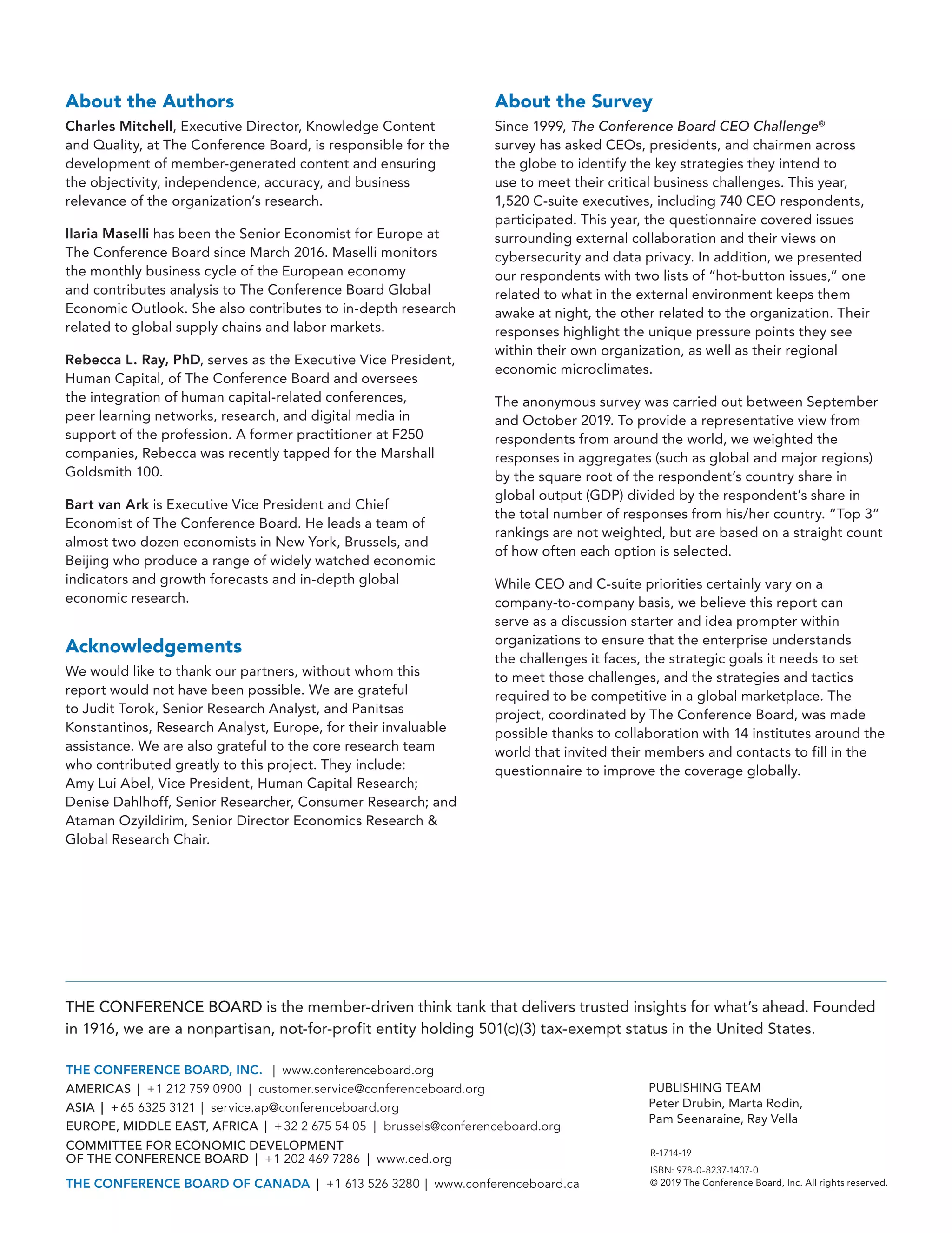 R-1714-19
ISBN: 978-0-8237-1407-0
© 2019 The Conference Board, Inc. All rights reserved.
THE CONFERENCE BOARD is the member-driven think tank that delivers trusted insights for what’s ahead. Founded
in 1916, we are a nonpartisan, not-for-profit entity holding 501(c)(3) tax-exempt status in the United States.
THE CONFERENCE BOARD, INC. | ( www.conferenceboard.org)
AMERICAS | +1 212 759 0900 | ( customer.service@conferenceboard.org)
ASIA | +65 6325 3121 | ( service.ap@conferenceboard.org)
EUROPE, MIDDLE EAST, AFRICA | +32 2 675 54 05 | ( brussels@conferenceboard.org)
COMMITTEE FOR ECONOMIC DEVELOPMENT
OF THE CONFERENCE BOARD | +1 202 469 7286 | www.ced.org
THE CONFERENCE BOARD OF CANADA | +1 613 526 3280 | www.conferenceboard.ca
PUBLISHING TEAM
Peter Drubin, Marta Rodin,
Pam Seenaraine, Ray Vella
About the Authors
Charles Mitchell, Executive Director, Knowledge Content
and Quality, at The Conference Board, is responsible for the
development of member-generated content and ensuring
the objectivity, independence, accuracy, and business
relevance of the organization’s research.
Ilaria Maselli has been the Senior Economist for Europe at
The Conference Board since March 2016. Maselli monitors
the monthly business cycle of the European economy
and contributes analysis to The Conference Board Global
Economic Outlook. She also contributes to in-depth research
related to global supply chains and labor markets.
Rebecca L. Ray, PhD, serves as the Executive Vice President,
Human Capital, of The Conference Board and oversees
the integration of human capital-related conferences,
peer learning networks, research, and digital media in
support of the profession. A former practitioner at F250
companies, Rebecca was recently tapped for the Marshall
Goldsmith 100.
Bart van Ark is Executive Vice President and Chief
Economist of The Conference Board. He leads a team of
almost two dozen economists in New York, Brussels, and
Beijing who produce a range of widely watched economic
indicators and growth forecasts and in-depth global
economic research.
Acknowledgements
We would like to thank our partners, without whom this
report would not have been possible. We are grateful
to Judit Torok, Senior Research Analyst, and Panitsas
Konstantinos, Research Analyst, Europe, for their invaluable
assistance. We are also grateful to the core research team
who contributed greatly to this project. They include:
Amy Lui Abel, Vice President, Human Capital Research;
Denise Dahlhoff, Senior Researcher, Consumer Research; and
Ataman Ozyildirim, Senior Director Economics Research &
Global Research Chair.
About the Survey
Since 1999, The Conference Board CEO Challenge®
survey has asked CEOs, presidents, and chairmen across
the globe to identify the key strategies they intend to
use to meet their critical business challenges. This year,
1,520 C-suite executives, including 740 CEO respondents,
participated. This year, the questionnaire covered issues
surrounding external collaboration and their views on
cybersecurity and data privacy. In addition, we presented
our respondents with two lists of “hot-button issues,” one
related to what in the external environment keeps them
awake at night, the other related to the organization. Their
responses highlight the unique pressure points they see
within their own organization, as well as their regional
economic microclimates.
The anonymous survey was carried out between September
and October 2019. To provide a representative view from
respondents from around the world, we weighted the
responses in aggregates (such as global and major regions)
by the square root of the respondent’s country share in
global output (GDP) divided by the respondent’s share in
the total number of responses from his/her country. “Top 3”
rankings are not weighted, but are based on a straight count
of how often each option is selected.
While CEO and C-suite priorities certainly vary on a
company-to-company basis, we believe this report can
serve as a discussion starter and idea prompter within
organizations to ensure that the enterprise understands
the challenges it faces, the strategic goals it needs to set
to meet those challenges, and the strategies and tactics
required to be competitive in a global marketplace. The
project, coordinated by The Conference Board, was made
possible thanks to collaboration with 14 institutes around the
world that invited their members and contacts to fill in the
questionnaire to improve the coverage globally.
 