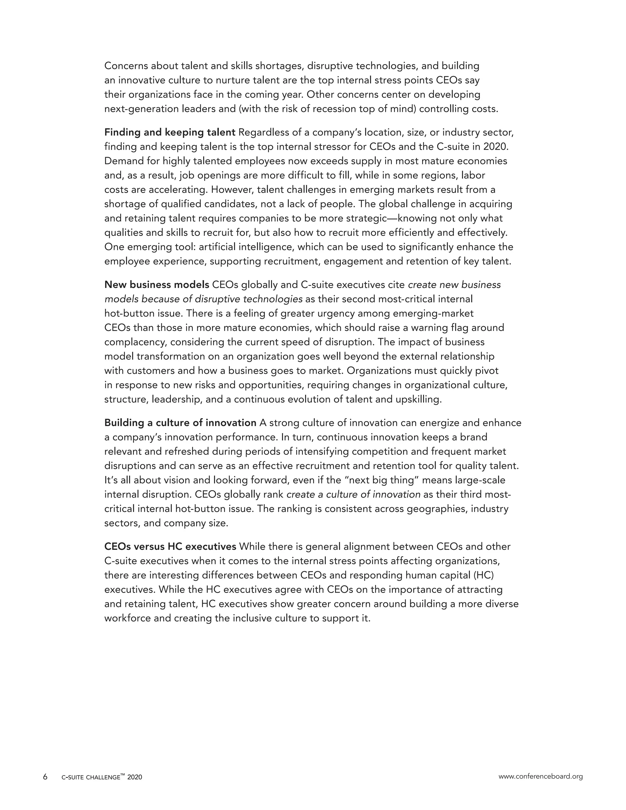 c-suite challenge™
2020 www.conferenceboard.org6
Concerns about talent and skills shortages, disruptive technologies, and building
an innovative culture to nurture talent are the top internal stress points CEOs say
their organizations face in the coming year. Other concerns center on developing
next-generation leaders and (with the risk of recession top of mind) controlling costs.
Finding and keeping talent Regardless of a company’s location, size, or industry sector,
finding and keeping talent is the top internal stressor for CEOs and the C-suite in 2020.
Demand for highly talented employees now exceeds supply in most mature economies
and, as a result, job openings are more difficult to fill, while in some regions, labor
costs are accelerating. However, talent challenges in emerging markets result from a
shortage of qualified candidates, not a lack of people. The global challenge in acquiring
and retaining talent requires companies to be more strategic—knowing not only what
qualities and skills to recruit for, but also how to recruit more efficiently and effectively.
One emerging tool: artificial intelligence, which can be used to significantly enhance the
employee experience, supporting recruitment, engagement and retention of key talent.
New business models CEOs globally and C-suite executives cite create new business
models because of disruptive technologies as their second most-critical internal
hot-button issue. There is a feeling of greater urgency among emerging-market
CEOs than those in more mature economies, which should raise a warning flag around
complacency, considering the current speed of disruption. The impact of business
model transformation on an organization goes well beyond the external relationship
with customers and how a business goes to market. Organizations must quickly pivot
in response to new risks and opportunities, requiring changes in organizational culture,
structure, leadership, and a continuous evolution of talent and upskilling.
Building a culture of innovation A strong culture of innovation can energize and enhance
a company’s innovation performance. In turn, continuous innovation keeps a brand
relevant and refreshed during periods of intensifying competition and frequent market
disruptions and can serve as an effective recruitment and retention tool for quality talent.
It’s all about vision and looking forward, even if the “next big thing” means large-scale
internal disruption. CEOs globally rank create a culture of innovation as their third most-
critical internal hot-button issue. The ranking is consistent across geographies, industry
sectors, and company size.
CEOs versus HC executives While there is general alignment between CEOs and other
C-suite executives when it comes to the internal stress points affecting organizations,
there are interesting differences between CEOs and responding human capital (HC)
executives. While the HC executives agree with CEOs on the importance of attracting
and retaining talent, HC executives show greater concern around building a more diverse
workforce and creating the inclusive culture to support it.
 