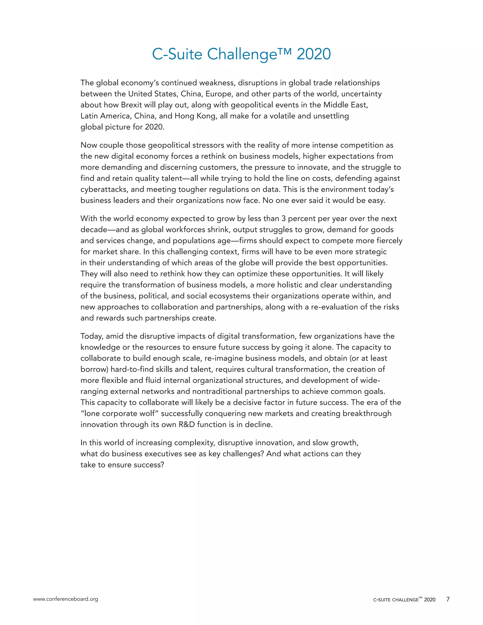 www.conferenceboard.org c-suite challenge™
2020 7
C-Suite Challenge™ 2020
The global economy’s continued weakness, disruptions in global trade relationships
between the United States, China, Europe, and other parts of the world, uncertainty
about how Brexit will play out, along with geopolitical events in the Middle East,
Latin America, China, and Hong Kong, all make for a volatile and unsettling
global picture for 2020.
Now couple those geopolitical stressors with the reality of more intense competition as
the new digital economy forces a rethink on business models, higher expectations from
more demanding and discerning customers, the pressure to innovate, and the struggle to
find and retain quality talent—all while trying to hold the line on costs, defending against
cyberattacks, and meeting tougher regulations on data. This is the environment today’s
business leaders and their organizations now face. No one ever said it would be easy.
With the world economy expected to grow by less than 3 percent per year over the next
decade—and as global workforces shrink, output struggles to grow, demand for goods
and services change, and populations age—firms should expect to compete more fiercely
for market share. In this challenging context, firms will have to be even more strategic
in their understanding of which areas of the globe will provide the best opportunities.
They will also need to rethink how they can optimize these opportunities. It will likely
require the transformation of business models, a more holistic and clear understanding
of the business, political, and social ecosystems their organizations operate within, and
new approaches to collaboration and partnerships, along with a re-evaluation of the risks
and rewards such partnerships create.
Today, amid the disruptive impacts of digital transformation, few organizations have the
knowledge or the resources to ensure future success by going it alone. The capacity to
collaborate to build enough scale, re-imagine business models, and obtain (or at least
borrow) hard-to-find skills and talent, requires cultural transformation, the creation of
more flexible and fluid internal organizational structures, and development of wide-
ranging external networks and nontraditional partnerships to achieve common goals.
This capacity to collaborate will likely be a decisive factor in future success. The era of the
“lone corporate wolf” successfully conquering new markets and creating breakthrough
innovation through its own R&D function is in decline.
In this world of increasing complexity, disruptive innovation, and slow growth,
what do business executives see as key challenges? And what actions can they
take to ensure success?
 