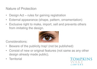 Nature of Protection
• Design Act – rules for gaining registration
• External appearance (shape, pattern, ornamentation)
• Exclusive right to make, import, sell and prevents others
from imitating the design.
Considerations:
• Beware of the publicity trap! (not be published)
• Consist of new or original features (not same as any other
design already made public).
• Territorial
 