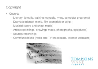 Copyright
• Covers:
– Literary (emails, training manuals, lyrics, computer programs)
– Dramatic (dance, mime, film scenarios or script)
– Musical (score and sheet music)
– Artistic (paintings, drawings maps, photographs, sculptures)
– Sounds recordings
– Communications (radio and TV broadcasts, internet webcasts)
 