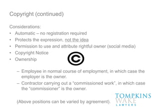 Copyright (continued)
Considerations:
• Automatic – no registration required
• Protects the expression, not the idea
• Permission to use and attribute rightful owner (social media)
• Copyright Notice
• Ownership
– Employee in normal course of employment, in which case the
employer is the owner.
– Contractor carrying out a “commissioned work”, in which case
the “commissioner” is the owner.
(Above positions can be varied by agreement).
 