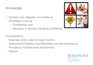 Knowledge
• Common law obligation of confidence
Information must be
– Confidential; and
– Disclosed in manner indicating confidence.
Considerations:
- Must take active steps to keep it secret.
- Contractual protection (Confidentiality and Non-Disclosure)
- Provisions in Employment Agreements
- Policies
 