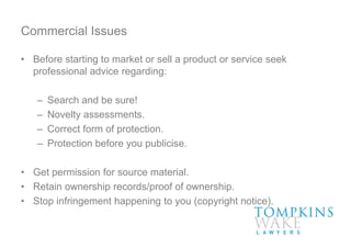 Commercial Issues
• Before starting to market or sell a product or service seek
professional advice regarding:
– Search and be sure!
– Novelty assessments.
– Correct form of protection.
– Protection before you publicise.
• Get permission for source material.
• Retain ownership records/proof of ownership.
• Stop infringement happening to you (copyright notice).
 