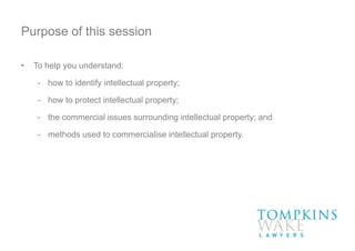 Purpose of this session
• To help you understand:
- how to identify intellectual property;
- how to protect intellectual property;
- the commercial issues surrounding intellectual property; and
- methods used to commercialise intellectual property.
 