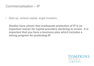 Commercialisation – IP
• Start up, venture capital, angel investors...
Studies have shown that inadequate protection of IP is an
important reason for capital providers declining to invest. It is
important that you have a business plan which includes a
strong program for protecting IP.
 