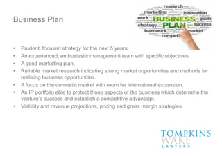 Business Plan
• Prudent, focused strategy for the next 5 years.
• An experienced, enthusiastic management team with specific objectives.
• A good marketing plan.
• Reliable market research indicating strong market opportunities and methods for
realising business opportunities.
• A focus on the domestic market with room for international expansion.
• An IP portfolio able to protect those aspects of the business which determine the
venture’s success and establish a competitive advantage.
• Viability and revenue projections, pricing and gross margin strategies.
 