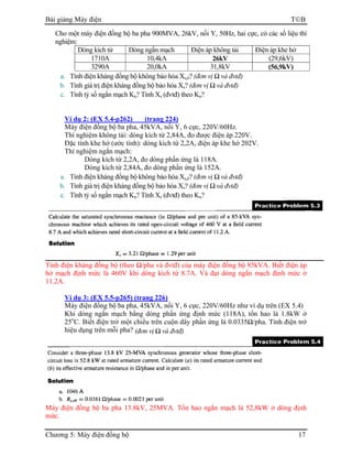 Bài giảng Máy điện TB
Chương 5: Máy điện đồng bộ 17
Cho một máy điện đồng bộ ba pha 900MVA, 26kV, nối Y, 50Hz, hai cực, có các số liệu thí
nghiệm:
Dòng kích từ Dòng ngắn mạch Điện áp không tải Điện áp khe hở
1710A 10,4kA 26kV (29,6kV)
3290A 20,0kA 31,8kV (56,9kV)
a. Tính điện kháng đồng bộ không bảo hòa Xs,δ? (đơn vị Ω và đvtđ)
b. Tính giá trị điện kháng đồng bộ bảo hòa Xs? (đơn vị Ω và đvtđ)
c. Tính tỷ số ngắn mạch Kn? Tính Xs (đvtđ) theo Kn?
Ví dụ 2: (EX 5.4-p262) (trang 224)
Máy điện đồng bộ ba pha, 45kVA, nối Y, 6 cực, 220V/60Hz.
Thí nghiệm không tải: dòng kích từ 2,84A, đo được điện áp 220V.
Đặc tính khe hở (ước tính): dòng kích từ 2,2A, điện áp khe hở 202V.
Thí nghiệm ngắn mạch:
Dòng kích từ 2,2A, đo dòng phần ứng là 118A.
Dòng kích từ 2,84A, đo dòng phần ứng là 152A.
a. Tính điện kháng đồng bộ không bảo hòa Xs,δ? (đơn vị Ω và đvtđ)
b. Tính giá trị điện kháng đồng bộ bảo hòa Xs? (đơn vị Ω và đvtđ)
c. Tính tỷ số ngắn mạch Kn? Tính Xs (đvtđ) theo Kn?
Tính điện kháng đồng bộ (theo Ω/pha và đvtđ) của máy điện đồng bộ 85kVA. Biết điện áp
hở mạch định mức là 460V khi dòng kích từ 8.7A. Và đạt dòng ngắn mạch định mức ở
11.2A.
Ví dụ 3: (EX 5.5-p265) (trang 226)
Máy điện đồng bộ ba pha, 45kVA, nối Y, 6 cực, 220V/60Hz như ví dụ trên (EX 5.4)
Khi dòng ngắn mạch bằng dòng phần ứng định mức (118A), tổn hao là 1.8kW ở
25o
C. Biết điện trở một chiều trên cuộn dây phần ứng là 0.0335Ω/pha. Tính điện trở
hiệu dụng trên mỗi pha? (đơn vị Ω và đvtđ)
Máy điện đồng bộ ba pha 13.8kV, 25MVA. Tổn hao ngắn mạch là 52,8kW ở dòng định
mức.
 