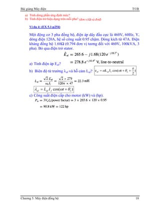 Bài giảng Máy điện TB
Chương 5: Máy điện đồng bộ 18
a) Tính dòng phần ứng định mức?
b) Tính điện trở hiệu dụng trên mỗi pha? (đơn vị Ω và đvtđ)
Ví dụ 4: (EX 5.1-p254)
Một động cơ 3 pha đồng bộ, điện áp dây đầu cực là 460V, 60Hz, Y,
dòng điện 120A, hệ số công suất 0.95 chậm. Dòng kích từ 47A. Điện
kháng đồng bộ 1.68Ω (0.794 đơn vị tương đối với 460V, 100kVA, 3
pha). Bỏ qua điện trở stator.
a) Tính điện áp Eaf?
b) Biên độ từ trường λaf và hỗ cảm Laf? )
2
tcos(ILe ofafaf
π
θωω ++=
)cos( ofafaf tIL θωλ +=
c) Công suất điện cấp cho motor (kW) và (hp).
 