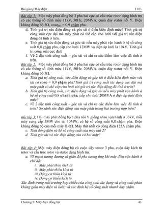 Bài giảng Máy điện TB
Chương 5: Máy điện đồng bộ 43
Bài tập 1: Một máy phát đồng bộ 3 pha hai cực có cấu trúc rotor dạng hình trụ
có các thông số định mức 11kV, 50Hz, 20MVA, cuộn dây stator nối Y. Điện
kháng đồng bộ 5Ω, cosϕđm = 0,9 chậm pha.
d. Tính giá trị sức điện động và góc tải ở điều kiện định mức? Tính giá trị
công suất cực đại mà máy phát có thể cấp cho lưới với giá trị sức điện
động đã tính ở trên.
e. Tính giá trị sức điện động và góc tải nếu máy phát vận hành ở hệ số công
suất 0,8 chậm pha, cấp cho lưới 12MW và điện áp lưới là 10kV. Tính giá
trị công suất cực đại?
f. Vẽ 2 đặc tính công suất – góc tải và chỉ ra các điểm làm việc đã tính ở
trên.
Bài tập 2: Một máy phát đồng bộ 3 pha hai cực có cấu trúc rotor dạng hình trụ
có các thông số định mức 11kV, 50Hz, 20MVA, cuộn dây stator nối Y. Điện
kháng đồng bộ 5Ω.
a. Tính giá trị công suất, sức điện động và góc tải ở điều kiện định mức với
tải có cosϕ = 0,9 chậm pha?Tính giá trị công suất tác dụng cực đại mà
máy phát có thể cấp cho lưới với giá trị sức điện động đã tính ở trên?
b. Tính giá trị công suất, sức điện động và góc tải nếu máy phát vận hành ở
hệ số công suất 0,8 nhanh pha, cấp cho lưới 20MVA ở điện áp lưới định
mức?
c. Vẽ 2 đặc tính công suất – góc tải và chỉ ra các điểm làm việc đã tính ở
trên? So sánh sức điện động của máy phát trong hai trường hợp trên?
Bài tập 3: Hai máy phát đồng bộ 3 pha nối Y giống nhau vận hành ở 33kV, mỗi
máy cung cấp 5MW cho tải 10MW, có hệ số công suất 0,8 chậm pha. Điện
kháng đồng bộ của mỗi máy là 6Ω. Máy thứ nhất có dòng điện 125A chậm pha.
c. Tính dòng điện và hệ số công suất của máy thứ 2?
d. Tính góc tải và sức điện đông của cả hai máy?
Bài tập 4: Một máy điện đồng bộ có cuộn dậy stator 3 pha, cuộn dây kích từ
rotor và cấu trúc rotor và stator dạng hình trụ.
a. Vẽ mạch tương đương và giản đồ pha tương ứng khi máy điện vận hành ở
chế độ:
i. Máy phát thừa kích từ
ii. Máy phát thiếu kích từ
iii.Động cơ thừa kích từ
iv. Động cơ thiếu kích từ
Xác định trong mỗi trường hợp chiều của công suất tác dụng và công suất phản
kháng giữa máy điện và lưới; và xác định hệ số công suất nhanh hay chậm.
 