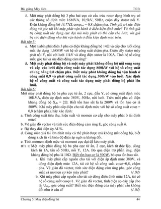 Bài giảng Máy điện TB
Chương 5: Máy điện đồng bộ 44
b. Một máy phát đồng bộ 3 pha hai cực có cấu trúc rotor dạng hình trụ có
các thông số định mức 16MVA, 10,5kV, 50Hz, cuộn dây stator nối Y.
Điện kháng đồng bộ 13,77Ω, cosϕđm = 0,8 chậm pha. Tính giá trị sức điện
động và góc tải khi máy phát vận hành ở điều kiện định mức? Và tính giá
trị công suất tác dụng cực đại mà máy phát có thể cấp cho lưới, với giá
trị sức điện động như khi vận hành ở điều kiện định mức trên.
Bài tập 5:
a. Một tuabin phát điện 3 pha có điện kháng đồng bộ 14Ω và cấp cho lưới công
suất tác dụng 1,68MW với hệ số công suất chậm pha. Cuộn dây stator máy
phát nối Y, nối với lưới 11kV và dòng điện stator là 100A. Tính hệ số công
suất, góc tải và sức điện động cảm ứng?
b. Một máy phát đồng bộ và một máy phát không đồng bộ nối song song
và cấp vào lưới điện công suất tác dụng 800kW với hệ số công suất
chung bằng 0,8 chậm pha. Biết máy phát không đồng bộ vận hành ở
công suất 0,9 và phát công suất tác dụng 300kW vào lưới. Xác định
hệ số công suất và công suất tác dụng máy phát đồng bộ phát lên
lưới.
Bài tập 6:
Một máy phát đồng bộ ba pha cực từ ẩn, 2 cực, đấu Y, có công suất định mức
10KVA, điện áp định mức 380V, 50Hz, nối lưới. Trên mỗi pha có điện
kháng đồng bộ Xđb = 2Ω. Biết tổn hao sắt là là 200W và tổn hao cơ là
500W. Khi máy phát cấp điện cho tải định mức với hệ số công suất cosϕ =
0,8 (chậm pha), hãy xác định:
a. Tính công suất tiêu thụ, hiệu suất và momen cơ cấp cho máy phát ở tải định
mức?
b. Vẽ giản đồ vector và tính sức điện động cảm ứng E, góc công suất δ.
c. Độ thay đổi điện áp ∆U%.
d. Công suất quá tải lớn nhất máy có thể phát được mà không mất đồng bộ, biết
dòng kích từ và biên độ điện áp ngõ ra không đổi.
e. Tính moment định mức và moment cực đại để kéo máy phát.
BT1.1: Một máy phát đồng bộ ba pha cực từ ẩn, 2 cực, kích từ độc lập, dòng
kích từ 1A, tần số 50Hz, nối Y, 12A. Bỏ qua điện trở phần ứng, điện
kháng đồng bộ pha là 10Ω. Biết tổn hao cơ là 500W, bỏ qua tổn hao sắt.
a. Khi máy phát cấp nguồn cho tải với điện áp định mức 380V, và
dòng điện định mức 12A, tải có hệ số công suất cosϕ=0,8, chậm
pha. Vẽ giản đồ vector, tính sức điện động cảm ứng pha, góc công
suất và momen cơ kéo máy phát? (1,0đ)
b. Khi máy phát cấp nguồn cho tải có dòng điện định mức 12A, tải có
hệ số công suất cosϕ=1. Vẽ giản đồ vector, tính điện áp dây cấp cho
tải Udây, góc công suất? Biết sức điện động của máy phát vẫn không
đổi như ở câu a? (1,0đ)
 
