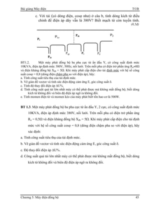 Bài giảng Máy điện TB
Chương 5: Máy điện đồng bộ 45
c. Với tải (có dòng điện, cosϕ như) ở câu b, tính dòng kích từ điều
chỉnh để điện áp dây vẫn là 380V? Biết mạch từ còn tuyến tính.
(0,5đ)
BT1.2. Một máy phát đồng bộ ba pha cực từ ẩn đấu Y, có công suất định mức
10KVA, điện áp định mức 380V, 50Hz, nối lưới. Trên mỗi pha có điện trở phần ứng Rư≈0Ω
và điện kháng đồng bộ Xđb = 5Ω. Khi máy phát cấp điện cho tải định mức với hệ số công
suất cosϕ = 0,8 (dòng điện chậm pha so với điện áp), hãy:
a. Tính công suất tiêu thụ của tải định mức.
b. Vẽ giản đồ vector và tính sức điện động cảm ứng E, góc công suất δ.
c. Tính độ thay đổi điện áp ∆U%.
d. Tính công suất quá tải lớn nhất máy có thể phát được mà không mất đồng bộ, biết dòng
kích từ không đổi và biên độ điện áp ngõ ra không đổi.
e. Tính momen điện từ và momen kéo của máy phát biết tổn hao cơ là 500W.
BT 1.3. Một máy phát đồng bộ ba pha cực từ ẩn đấu Y, 2 cực, có công suất định mức
10KVA, điện áp định mức 380V, nối lưới. Trên mỗi pha có điện trở phần ứng
Rư = 0,5Ω và điện kháng đồng bộ Xđb = 5Ω. Khi máy phát cấp điện cho tải định
mức với hệ số công suất cosϕ = 0,8 (dòng điện chậm pha so với điện áp), hãy
xác định:
a. Tính công suất tiêu thụ của tải định mức.
b. Vẽ giản đồ vector và tính sức điện động cảm ứng E, góc công suất δ.
c. Độ thay đổi điện áp ∆U%.
d. Công suất quá tải lớn nhất máy có thể phát được mà không mất đồng bộ, biết dòng
kích từ không đổi và biên độ điện áp ngõ ra không đổi.
Pcơ
Pđt P2
PđPqp Ps
Pkt
P1
 