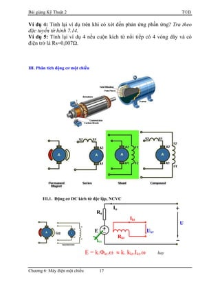 Bài giảng Kỹ Thuật 2 TB
Chương 6: Máy điện một chiều 17
Ví dụ 4: Tính lại ví dụ trên khi có xét đến phản ứng phần ứng? Tra theo
đặc tuyến từ hình 7.14.
Ví dụ 5: Tính lại ví dụ 4 nếu cuộn kích từ nối tiếp có 4 vòng dây và có
điện trở là Rs=0,007Ω.
III. Phân tích động cơ một chiều
III.1. Động cơ DC kích từ độc lập, NCVC
E = k.Φkt.ω ≈ k. kkt.Ikt.ω hay
U
Rư
Iu
E
Ikt
Rkt
Ukt
ω
 