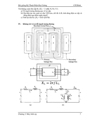 Baøi giaûng Kyõ Thuaät Ñieän Ñaïi Cöông TCBinh
Chöông 3: Maùy bieán aùp 7
Trở kháng cuộn thứ cấp R2+jX2 = 1+j4Ω. N1/N2=5:1.
a) Vẽ mạch tương đương quy về sơ cấp.
b) Cấp điện áp vào cuộn sơ cấp 120Vrms, nối tắt A-B, tính dòng điện sơ cấp và
dòng điện qua điểm ngắn mạch?
c) Tính lại nếu R2+jX2 = 0,02+j0,97Ω.
IV. Kháng trở và sơ đồ mạch tương đương
i1
u1 N1 N2
i2
u2 Zt
φ
 