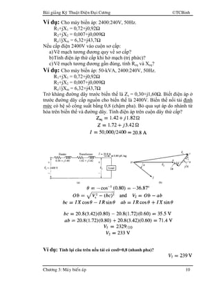 Baøi giaûng Kyõ Thuaät Ñieän Ñaïi Cöông TCBinh
Chöông 3: Maùy bieán aùp 10
Ví dụ: Cho máy biến áp: 2400:240V, 50Hz.
R1+jX1 = 0,72+j0,92Ω
R2+jX2 = 0,007+j0,009Ω
Rc//jXm = 6,32+j43,7Ω
Nếu cấp điện 2400V vào cuộn sơ cấp:
a)Vẽ mạch tương đương quy về sơ cấp?
b)Tính điện áp thứ cấp khi hở mạch (trị phức)?
c)Vẽ mạch tương đương gần đúng, tính Req và Xeq?
Ví dụ: Cho máy biến áp: 50-kVA, 2400:240V, 50Hz.
R1+jX1 = 0,72+j0,92Ω
R2+jX2 = 0,007+j0,009Ω
Rc//jXm = 6,32+j43,7Ω
Trở kháng đường dây trước biến thế là Zs = 0,30+j1,60Ω. Biết điện áp ở
trước đường dây cấp nguồn cho biến thế là 2400V. Biến thế nối tải định
mức có hệ số công suất bằng 0,8 (chậm pha). Bỏ qua sụt áp do nhánh từ
hóa trên biến thế và đường dây. Tính điện áp trên cuộn dây thứ cấp?
/10
Ví dụ: Tính lại câu trên nếu tải có cosθθθθ=0,8 (nhanh pha)?
 