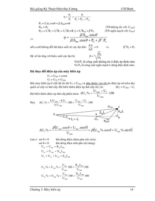 Baøi giaûng Kyõ Thuaät Ñieän Ñaïi Cöông TCBinh
Chöông 3: Maùy bieán aùp 14
0
-U’
2
ReqĐ1
a
b
c
θ
U1dm
XeqĐ1ZeqĐ1
Đ’
2 = -Đ1
CuFe2
2
1
2
PPP
P
P
P
++
==η
P2 = U2I2 cosθ = β.Sñmcosθ
PFe ≈ P0 (TN khoâng taûi vôùi: U1ñm)
PCu = I1
2
R1 + I2
2
R2 = I1
2
(R1+R’
2) = I1
2
Req = β2
Pn. (TN ngaén maïch vôùi: I1ñm)
⇒
n
2
0dm
dm
P.Pcos.S.
cos.S.
βθβ
θβ
η
++
=
neáu cosθ khoâng ñoåi thì hieäu suaát seõ cöïc ñaïi khi:
β
η
d
d
= 0 ⇔ β2
.Pn = P0
Heä soá taûi öùng vôùi hieäu suaát cöïc ñaïi laø: β =
P0
Pn
Với Po là công suất không tải ở điện áp định mức
Và Pn là công suất ngắn mạch ở dòng điện định mức.
Ñoä thay ñoåi ñieän aùp cuûa maùy bieán aùp
U1 = Uñm = const
U2 = U20 = U2ñm
Khi maùy bieán aùp ôû cheá ñoä taûi thì U2 < U2ñm vaø phuï thuoäc vaøo taûi do ñieän aùp rôi treân daây
quaán sô caáp vaø thöù caáp. Ñoä bieán thieân ñieän aùp thöù caáp ∆U2 laø: ∆U2 = U2ñm – U2
Ñoä bieán thieân ñieän aùp thöù caáp phaàn traêm: 100.
U
UU
%U
dm2
2dm2
2
−
=∆
Hay 100.
U
UU
100.
U.k
U.kU.k
%U
dm1
'
2dm1
dm2
2dm2
2
−
=
−
=∆
( ) ( )θθβ
θθβ
sin%.Ucos%.U
U
sin.Ucos.U
%U eqxeqr
dm1
eqxeqr
2 +=
+
=∆
Löu yù: sin θ > 0 khi doøng ñieän chaäm pha (taûi caûm)
sin θ < 0 khi doøng ñieän sôùm pha (taûi dung)
100
U
IX
100
U
U
%U%U
100
U
IR
100
U
U
%U%U
IZUUU
IXUU
IRUU
dm1
dm1eq
dm1
eqx
eqxnx
dm1
dm1eq
dm1
eqr
eqrnr
dm1eqeqscn
dm1eqeqxnx
dm1eqeqrnr
===
===
===
==
==
 