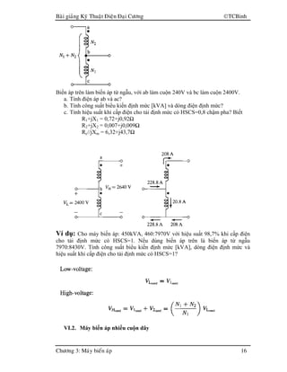 Baøi giaûng Kyõ Thuaät Ñieän Ñaïi Cöông TCBinh
Chöông 3: Maùy bieán aùp 16
Biến áp trên làm biến áp từ ngẫu, với ab làm cuộn 240V và bc làm cuộn 2400V.
a. Tính điện áp ab và ac?
b. Tính công suất biểu kiến định mức [kVA] và dòng điện định mức?
c. Tính hiệu suất khi cấp điện cho tải định mức có HSCS=0,8 chậm pha? Biết
R1+jX1 = 0,72+j0,92Ω
R2+jX2 = 0,007+j0,009Ω
Rc//jXm = 6,32+j43,7Ω
Ví dụ: Cho máy biến áp: 450kVA, 460:7970V với hiệu suất 98,7% khi cấp điện
cho tải định mức có HSCS=1. Nếu dùng biến áp trên là biến áp từ ngẫu
7970:8430V. Tính công suất biểu kiến định mức [kVA], dòng điện định mức và
hiệu suất khi cấp điện cho tải định mức có HSCS=1?
VI.2. Máy biến áp nhiều cuộn dây
 