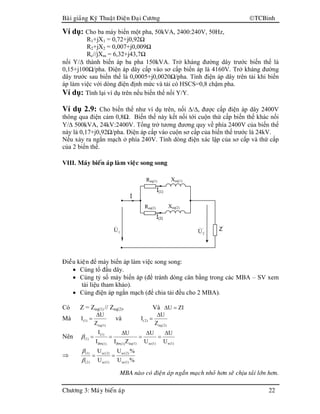 Baøi giaûng Kyõ Thuaät Ñieän Ñaïi Cöông TCBinh
Chöông 3: Maùy bieán aùp 22
Ví dụ: Cho ba máy biến một pha, 50kVA, 2400:240V, 50Hz,
R1+jX1 = 0,72+j0,92Ω
R2+jX2 = 0,007+j0,009Ω
Rc//jXm = 6,32+j43,7Ω
nối Y/∆ thành biến áp ba pha 150kVA. Trở kháng đường dây trước biến thế là
0,15+j100Ω/pha. Điện áp dây cấp vào sơ cấp biến áp là 4160V. Trở kháng đường
dây trước sau biến thế là 0,0005+j0,0020Ω/pha. Tính điện áp dây trên tải khi biến
áp làm việc với dòng điện định mức và tải có HSCS=0,8 chậm pha.
Ví dụ: Tính lại ví dụ trên nếu biến thế nối Y/Y.
Ví dụ 2.9: Cho biến thế như ví dụ trên, nối ∆/∆, được cấp điện áp dây 2400V
thông qua điện cảm 0,8Ω. Biến thế này kết nối tới cuộn thứ cấp biến thế khác nối
Y/∆ 500kVA, 24kV:2400V. Tổng trở tương đương quy về phía 2400V của biến thế
này là 0,17+j0,92Ω/pha. Điện áp cấp vào cuộn sơ cấp của biến thế trước là 24kV.
Nếu xảy ra ngắn mạch ở phía 240V. Tính dòng điện xác lập của sơ cấp và thứ cấp
của 2 biến thế.
VIII. Maùy bieán aùp laøm vieäc song song
Ñieàu kieän để máy biến áp làm việc song song:
• Cùng tổ đấu dây.
• Cùng tỷ số máy biến áp (để tránh dòng cân bằng trong các MBA – SV xem
tài liệu tham khảo).
• Cùng điện áp ngắn mạch (để chia tải đều cho 2 MBA).
Có Z = Zeq(1) // Zeq(2). Và ZIU =∆
Mà
)1(eq
)1(
Z
U
I
∆
= và
)2(eq
)2(
Z
U
I
∆
=
Nên
)1(n)1(sc)1(eq)1(đm)1(đm
)1(
)1(
U
U
U
U
ZI
U
I
I ∆
=
∆
=
∆
==β
⇒
%U
%U
U
U
)1(sc
)2(sc
)1(sc
)2(sc
)2(
)1(
==
β
β
MBA naøo coù ñieän aùp ngaén maïch nhoû hôn seõ chòu taûi lôùn hôn.
Req(2) Xeq(2)
Z’
1U& '
2U&
Đ(2)
Req(1) Xeq(1)
Đ(1)
Đ
 