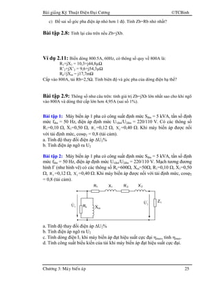 Baøi giaûng Kyõ Thuaät Ñieän Ñaïi Cöông TCBinh
Chöông 3: Maùy bieán aùp 25
c) Để sai số góc pha điện áp nhỏ hơn 1 độ. Tính Zb=Rb nhỏ nhất?
Bài tập 2.8: Tính lại câu trên nếu Zb=jXb.
Ví dụ 2.11: Biến dòng 800:5A, 60Hz, có thông số quy về 800A là:
R1+jX1 = 10,3+j44,8µΩ
R’2+jX’2 = 9,6+j54,3µΩ
Rc//jXm = j17,7mΩ
Cấp vào 800A, tải Rb=2,5Ω. Tính biên độ và góc pha của dòng điện hạ thế?
Bài tập 2.9: Thông số như câu trên: tính giá trị Zb=jXb lớn nhất sao cho khi ngõ
vào 800A và dòng thứ cấp lớn hơn 4,95A (sai số 1%).
Bài tập 1: Máy biến áp 1 pha có công suất định mức Sđm = 5 kVA, tần số định
mức fđm = 50 Hz, điện áp định mức U1đm/U2đm = 220/110 V. Có các thông số
R1=0,10 Ω, X1=0,50 Ω, '
2R =0,12 Ω, '
2X =0,40 Ω. Khi máy biến áp được nối
với tải định mức, cosϕ2 = 0,8 (tải cảm).
a. Tính độ thay đổi điện áp ∆U2%
b. Tính điện áp ngõ ra U2
Bài tập 2: Máy biến áp 1 pha có công suất định mức Sđm = 5 kVA, tần số định
mức fđm = 50 Hz, điện áp định mức U1đm/U2đm = 220/110 V. Mạch tương đương
hình Γ (như hình vẽ) có các thông số Rc=600Ω, Xm=50Ω, R1=0,10 Ω, X1=0,50
Ω, '
2R =0,12 Ω, '
2X =0,40 Ω. Khi máy biến áp được nối với tải định mức, cosϕ2
= 0,8 (tải cảm).
a. Tính độ thay đổi điện áp ∆U2%
b. Tính điện áp ngõ ra U2
c. Tính dòng điện I1 khi máy biến áp đạt hiệu suất cực đại ηmax, tính ηmax.
d. Tính công suất biểu kiến của tải khi máy biến áp đạt hiệu suất cực đại.
R1 R’
2 X’
2X1
Z’
L'
2U&
Xm
Rc1U&
 