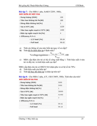 Baøi giaûng Kyõ Thuaät Ñieän Ñaïi Cöông TCBinh
Chöông 3: Maùy bieán aùp 27
Bài tập 7: Cho MBA 1 pha, 8,66kV/220V, 50Hz,
a) Tính các thông số của máy biến áp (quy về sơ cấp)?
b) Tính độ ổn định điện áp ở định mức?
100.
V
VV
regulationvoltage%
load2
load2load_no2 −
=
c) MBA cấp điện cho tải có hệ số công suất bằng 1. Tính hiệu suất ở nửa
tải và đầy tải; và tính hiệu suất cực đại?
MBA cấp điện cho tải có HSCS=0,8 chậm pha và có hệ số tải 70%:
d) Tính hiệu suất của biến áp?
e) Tính độ thay đổi điện áp và điện áp trên tải?
Bài tập 8: Cho MBA 3 pha, ∆/Y, 15kV/380V, 50Hz. Tính như câu trên!
 