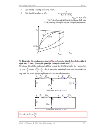 Bài giảng Máy Điện TB
Hình vẽ Chương 4: Máy điện không đồng bộ 37
4. Ñaëc tính heä soá coâng suaát cosϕ = f(P2)
5. Ñaëc tính hieäu suaát η = f(P2)
n
2
02
2
P.PP
P
β++
=η
ηmax ⇔ P0 = β2
Pn
Với Po là công suất không tải ở điện áp định mức
Và Pn là công suất ngắn mạch ở dòng điện định mức.
X. Tính toán thí nghiệm ngắn mạch (Blocked-rotor) ở tần số thấp fbl hơn tần số
định mức fr (rate) (không bỏ qua điện kháng nhánh từ hóa Xm).
Nếu trong thí nghiệm ngắn mạch không bỏ qua Xm thì phải giữ cho Xm = const, hay
r
r
bl
bl
f
U
f
U
const
f
U
~~X ===Φ , tần số rotor nhỏ hơn tần số định mức (theo IEEE thì
quy định tần số thí nghiệm ngắn mạch là 25% tần số định mức).
nbl
nbl
blblnbl
I
U
jXRZ =+=
Rs
sI& jXsbl
sU&
Ngắn mạch: n=0: s=1, Pcơ = 0
mI&
jXmbl
jX’rbl
rI& '
rR
Rs
sI& jXs
sU&
Ngắn mạch: n=0: s=1, Pcơ = 0
mI&
jXm
jX’r
rI& '
rR
'
rR
s
s1−
Pout
I0
Pout.r
cosϕ0
cosϕ
Is
η
n
T
ns
0
 