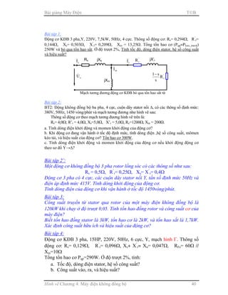 Bài giảng Máy Điện TB
Hình vẽ Chương 4: Máy điện không đồng bộ 40
Bài tập 1:
Động cơ KĐB 3 pha,Y, 220V, 7,5kW, 50Hz, 4 cực. Thông số động cơ: Rs= 0,294Ω, R’
r=
0,144Ω, Xs= 0,503Ω, X’
r= 0,209Ω, Xm = 13,25Ω. Tổng tổn hao cơ (Pqp=Ploss_mech)
250W và bỏ qua tổn hao sắt. Ở độ trượt 2%, Tính tốc độ, dòng điện stator, hệ số công suất
và hiệu suất?
Bài tập 2:
BT2: Động không đồng bộ ba pha, 4 cực, cuộn dây stator nối ∆, có các thông số định mức:
380V, 50Hz, 1450 vòng/phút và mạch tương đương như hình vẽ sau:
Thông số động cơ theo mạch tương đương hình vẽ trên là:
Rs= 4,0Ω; R’r = 4,0Ω, Xs=5,0Ω, X’r = 5,0Ω, Rc=1200Ω, Xm = 200Ω.
a. Tính dòng điện khởi động và momen khởi động của động cơ?
b. Khi động cơ đang vận hành ở tốc độ định mức, tính dòng điện ,hệ số công suất, mômen
kéo tải, và hiệu suất của động cơ? Tổn hao cơ 300W.
c. Tính dòng điện khởi động và momen khởi động của động cơ nếu khởi động động cơ
theo sơ đồ Y→∆?
Bài tập 2’:
Một động cơ không đồng bộ 3 pha rotor lồng sóc có các thông số như sau:
Rs = 0,5Ω, R’
r= 0,25Ω, Xs= X’
r= 0,4Ω
Động cơ 3 pha có 4 cực, các cuộn dây stator nối Y, tần số định mức 50Hz và
điện áp định mức 415V. Tính dòng khởi động của động cơ.
Tính dòng điện của động cơ khi vận hành ở tốc độ 1450vòng/phút.
Bài tập 3:
Công suất truyền từ stator qua rotor của một máy điện không đồng bộ là
120kW khi chạy ở độ trượt 0,05. Tính tổn hao đồng rotor và công suất cơ của
máy điện?
Biết tổn hao đồng stator là 3kW, tổn hao cơ là 2kW, và tổn hao sắt là 1,7kW.
Xác định công suất hữu ích và hiệu suất của động cơ?
Bài tập 4:
Động cơ KĐB 3 pha, 15HP, 220V, 50Hz, 6 cực, Y, mạch hình Γ. Thông số
động cơ: Rs= 0,129Ω, R’
r= 0,096Ω, Xs+ X’
r= Xn= 0,047Ω, RFe= 60Ω //
Xm=10Ω
Tổng tổn hao cơ Pqp=290W. Ở độ trượt 2%, tính:
a. Tốc độ, dòng điện stator, hệ số công suất?
b. Công suất vào, ra, và hiệu suất?
Rs
sI& jXs
sU&
Mạch tương đương động cơ KĐB bỏ qua tổn hao sắt từ
mI&
jXm
jX’r'
rI& '
rR
'
rR
s
s1−
 