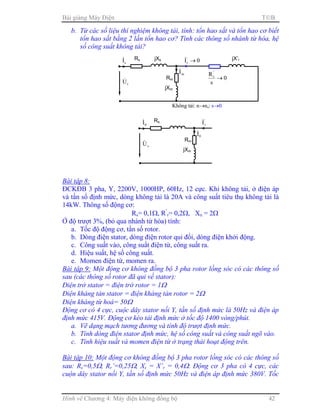 Bài giảng Máy Điện TB
Hình vẽ Chương 4: Máy điện không đồng bộ 42
b. Từ các số liệu thí nghiệm không tải, tính: tổn hao sắt và tổn hao cơ biết
tổn hao sắt bằng 2 lần tổn hao cơ? Tính các thông số nhánh từ hóa, hệ
số công suất không tải?
Bài tập 8:
ĐCKĐB 3 pha, Y, 2200V, 1000HP, 60Hz, 12 cực. Khi không tải, ở điện áp
và tần số định mức, dòng không tải là 20A và công suất tiêu thụ không tải là
14kW. Thông số động cơ:
Rs= 0,1Ω, R’
r= 0,2Ω, Xn = 2Ω
Ở độ trượt 3%, (bỏ qua nhánh từ hóa) tính:
a. Tốc độ động cơ, tần số rotor.
b. Dòng điện stator, dòng điện rotor qui đổi, dòng điện khởi động.
c. Công suất vào, công suất điện từ, công suất ra.
d. Hiệu suất, hệ số công suất.
e. Momen điện từ, momen ra.
Bài tập 9: Một động cơ không đồng bộ 3 pha rotor lồng sóc có các thông số
sau (các thông số rotor đã qui về stator):
Điện trở stator = điện trở rotor = 1Ω
Điện kháng tản stator = điện kháng tản rotor = 2Ω
Điện kháng từ hoá= 50Ω
Động cơ có 4 cực, cuộc dây stator nối Y, tần số định mức là 50Hz và điện áp
định mức 415V. Động cơ kéo tải định mức ở tốc độ 1400 vòng/phút.
a. Vẽ dạng mạch tương đương và tính độ trượt định mức.
b. Tính dòng điện stator định mức, hệ số công suất và công suất ngõ vào.
c. Tính hiệu suất và momen điện từ ở trạng thái hoạt động trên.
Bài tập 10: Một động cơ không đồng bộ 3 pha rotor lồng sóc có các thông số
sau: Rs=0,5Ω, Rr’=0,25Ω, Xs = X’r = 0,4Ω. Động cơ 3 pha có 4 cực, các
cuộn dây stator nối Y, tần số định mức 50Hz và điện áp định mức 380V. Tốc
Rs
sI& jXs
Rm
mI&
sU&
jXm
0I'
r →&
0
s
R'
r
→
jX’r
Không tải: n→ns: s→0
Rs
0I&
Rm
0I&
sU&
jXm
'
rI&
 