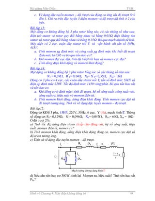 Bài giảng Máy Điện TB
Hình vẽ Chương 4: Máy điện không đồng bộ 44
c. Vẽ dạng đặc tuyến momen – độ trượt của động cơ ứng với độ trượt từ 0
đến 1. Chỉ ra trên đặc tuyến 3 điểm momen và độ trượt đã tính ở 2 câu
trên.
Bài tập 13:
Một động cơ không đồng bộ 3 pha rotor lồng sóc, có các thông số như sau:
điện trở stator và rotor quy đổi bằng nhau và bằng 0,05Ω, điện kháng tản
stator và rotor quy đổi bằng nhau và bằng 0,15Ω. Bỏ qua mạch nhánh từ hoá.
Máy điện có 2 cực, cuộn dây stator nối Y, và vận hành với tần số 50Hz,
415V.
a. Tính momen ra định mức và công suất ra định mức khi biết độ trượt
định mức là 0,05 và bỏ qua tổn hao cơ?
b. Khi momen đạt cực đại, tính độ trượt tới hạn và momen cực đại?
c. Tính dòng điện khởi động và momen khởi động?
Bài tập 14:
Một động cơ không đồng bộ 3 pha rotor lồng sóc có các thông số như sau:
R1 = 0,39Ω, R’
2= 0,14Ω, X1= X’
2= 0,35Ω, Xm= 16Ω
Động cơ 3 pha có 4 cực, các cuộn dây stator nối Y, tần số định mức 50Hz và
điện áp định mức 220V. Tốc độ định mức 1450 vòng/phút. Bỏ qua tổn hao sắt
và tổn hao cơ.
a. Khi động cơ ở định mức: tính độ trượt, hệ số công suất, công suất vào,
công suất ra, hiệu suất và momen điện từ.
b. Tính momen khởi động, dòng điện khởi động. Tính momen cực đại và
độ trượt tương ứng. Tính và vẽ dạng đặc tuyến momen – độ trượt.
Bài tập15:
Động cơ KĐB 3 pha, 15HP, 220V, 50Hz, 6 cực, Y (/∆), mạch hình ΓΓΓΓ. Thông
số động cơ: Rs= 0,129Ω, R’
r= 0,096Ω, Xn= 0,047Ω, RFe= 60Ω, Xm = 10Ω
Ở độ trượt 2%:
a) Tính tốc độ, dòng điện stator (/cấp cho động cơ), hệ số công suất, hiệu
suất, momen điện từ, momen ra?
b) Tính momen khởi động, dòng điện khởi động động cơ, momen cực đại và
độ trượt tương ứng.
c) Tính và vẽ dạng đặc tuyến momen – độ trượt.
d) Nếu cho tổn hao cơ 300W, tính lại Momen ra, hiệu suất? Tính tổn hao sắt
PFe?
Rs
sI& jXs
sU&
'
rI& '
rR jX’r
Maïch töông ñöông dạng hình ΓΓΓΓ
'
rR
s
s1−
RFe jXm
mI&
FeI&
 