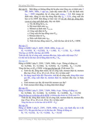 Bài giảng Máy Điện TB
Hình vẽ Chương 4: Máy điện không đồng bộ 45
Bài tập16: Một động cơ không đồng bộ ba pha rotor lồng sóc có định mức 2
HP, 380V, 50Hz, 1 cặp cực, cuộn dây stator đấu Y, tốc độ định mức
nđm = 2850 vòng/phút, hệ số công suất cosϕđm = 0,8. Khi mang tải
định mức, động cơ tiêu thụ dòng điện dây Iđm = 3,5A, công suất tổn
hao cơ là 100W. Khi động cơ làm việc với tốc độ, điện áp, dòng diện,
cosϕ và công suất định mức, hãy xác định:
a. Tốc độ đồng bộ ns, ωs.
b. Độ trượt định mức sđm.
c. Mômen ra định mức Tout_đm.
d. Công suất điện từ Pđt.
e. Công suất tổn hao đồng rotor Pcur.
f. Mômen điện từ Tđt.
g. Hiệu suất định mức ηđm.
h. Tính tổn hao đồng stator Pcus, biết tổn hao sắt từ là PFe=100W.
Bài tập 17:
Động cơ KĐB 3 pha,Y, 460V, 25kW, 60Hz, 4 cực, có:
Rs = 0,103Ω, R’
r = 0,225Ω, Xs = 1,10Ω, X’
r = 1,13Ω, Xm = 59,4Ω
Tổn hao cơ 265W, tổn hao sắt 220W.
Tính tốc độ, hệ số công suất, momen đầu trục, hiệu suất ở độ trượt 3%?
Có thể mô tả tổn hao sắt từ bằng điện trở RFe// Xm.
Bài tập 18:
Động cơ KĐB 3 pha,Y, 220V, 7,5kW, 50Hz, 4 cực. Thông số động cơ:
Rs= 0,294Ω, R’
r= 0,144Ω, Xs= 0,503Ω, X’
r= 0,209Ω, Xm = 13,25Ω
Tổng tổn hao cơ (Pqp) 250W và bỏ qua tổn hao sắt. Ở độ trượt 3%:
a. Tính tốc độ, dòng điện stator, hệ số công suất, momen điện từ, momen
đầu trục (Tout, M ra, M có ích, M tải, M2) và hiệu suất?
b. Sử dụng mạch biến đổi Thevenin, tính hệ số công suất, dòng điện rotor
qui đổi, công suất điện từ, momen điện từ, momen đầu trục và hiệu
suất?
c. Tính momen cực đại, độ trượt khi momen cực đại?
d. Tính momen khởi động và dòng điện khởi động?
Bài tập 19:
Động cơ KĐB 3 pha,Y, 220V, 7,5kW, 50Hz, 4 cực. Thông số động cơ:
Rs= 0,294Ω, R’
r= 0,144Ω, Xs= 0,503Ω, X’
r= 0,209Ω, Xm = 13,25Ω
Tổng tổn hao cơ và tổn hao sắt là 403W và không phụ thuộc tải. Ở độ trượt 3%:
Tính tốc độ, dòng điện stator, hệ số công suất, momen điện từ, momen đầu
trục (Tout, M ra, M có ích, M tải, M2) và hiệu suất?
Tổng tổn hao cơ và tổn hao sắt là 403W = Pqp!
Bài tập 20:
Động cơ KĐB 3 pha,Y, 230V, 15kW, 60Hz, 6 cực, vận hành đầy tải ở độ
trượt 3,5%. Bỏ qua tổn hao cơ và tổn hao sắt. Thông số động cơ:
Rs = R’
r= 0,21Ω, Xs= X’
r= 0,26Ω, Xm = 10,1Ω
 