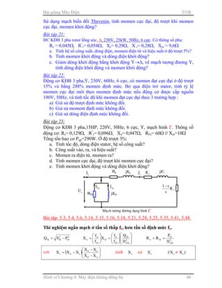 Bài giảng Máy Điện TB
Hình vẽ Chương 4: Máy điện không đồng bộ 46
Sử dụng mạch biến đổi Thevenin, tính momen cực đại, độ trượt khi momen
cực đại, momen khởi động?
Bài tập 21:
ĐC KĐB 3 pha rotor lồng sóc, ∆, 230V, 25kW, 50Hz, 6 cực. Có thông số pha:
Rs = 0,045Ω, R’
r= 0,054Ω, Xs= 0,29Ω, X’
r= 0,28Ω, Xm = 9,6Ω
a. Tính hệ số công suất, dòng điện, momen điện từ và hiệu suất ở độ trượt 5%?
b. Tính momen khởi động và dòng điện khởi động?
c. Giảm dòng khởi động bằng khởi động Y→∆, vẽ mạch tương đương Y,
tính dòng điện khởi động và momen khởi động?
Bài tập 22:
Động cơ KĐB 3 pha,Y, 230V, 60Hz, 6 cực, có momen đạt cực đại ở độ trượt
15% và bằng 288% momen định mức. Bỏ qua điện trở stator, tính tỷ lệ
momen cực đại mới theo momen định mức nếu động cơ được cấp nguồn
190V, 50Hz, và tính tốc độ khi momen đạt cực đại theo 3 trường hợp :
a) Giả sử độ trượt định mức không đổi.
b) Giả sử moment định mức không đổi.
c) Giả sử dòng điện định mức không đổi.
Bài tập 23:
Động cơ KĐB 3 pha,15HP, 220V, 50Hz, 6 cực, Y, mạch hình Γ. Thông số
động cơ: Rs= 0,129Ω, R’
r= 0,096Ω, Xn= 0,047Ω, RFe= 60Ω // Xm=10Ω
Tổng tổn hao cơ Pqp=290W. Ở độ trượt 3%:
a. Tính tốc độ, dòng điện stator, hệ số công suất?
b. Công suất vào, ra, và hiệu suất?
c. Momen ra điện từ, momen ra?
d. Tính momen cực đại, độ trượt khi momen cực đại?
e. Tính momen khởi động và dòng điện khởi động?
Bài tập: 5.3, 5.4, 5.6, 5.14, 5.15, 5.16, 5.18, 5.21, 5.24, 5.25, 5.35, 5.41, 5.48.
Thí nghiệm ngắn mạch ở tần số thấp fbl hơn tần số định mức fn.
2
bl
2
blbl PSQ −=














=





= 2
bls
bl
bl
n
bl
bl
n
n
I3
Q
f
f
X
f
f
X 2
bls
bl
bln
I3
P
RR ==
với ( ) 





−
−
−=
n0
s0
sn
'
r
XX
XX
XXX tính sX và '
rX ( sX ≈ '
rX )
Rs
sI& jXs
sU&
'
rI& '
rR jX’r
Maïch töông ñöông dạng hình ΓΓΓΓ
'
rR
s
s1−
RFe jXm
mI&
FeI&
 