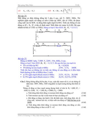 Bài giảng Máy Điện TB
Hình vẽ Chương 4: Máy điện không đồng bộ 47
với ( )s0m XXX −= tính ( )
2
m
'
rm
sn
'
r
X
XX
RRR 




 +
−=
Bài tập 24:
Một động cơ điện không đồng bộ 3 pha 4 cực, nối Y, 380V, 50Hz. Thí
nghiệm ngắn mạch với động cơ trên ở điện áp 100V, tần số 15Hz, đo được
công suất vào là 5kW, và dòng điện ngắn mạch là 60A. Tính các thông số của
động cơ R’r, Xs, X’r ở tần số định mức? Biết điện trở stator là 0,2Ω. Bỏ qua
nhánh từ hóa (ở 15Hz và 50Hz). Động cơ loại C theo IEEE (Xs : X’
r = 0,3:0,7).
Bài tập 25:
Động cơ KĐB 3 pha, 7,5HP, Y, 220V, 19A, 60Hz, 4 cực.
Động cơ loại C theo IEEE (Xs : X’
r = 0,3:0,7). Bỏ qua tổn hao của mạch từ.
TN với điện áp DC: Rs = 0,262Ω.
TN không tải (no-load) ở 60Hz: 219V, 5,7A, 380W.
Tính tổn hao cơ không tải và tính các thông số của động cơ ở điều kiện
bình thường (ở tần số 60Hz) theo 2 cách:
a) TN ngắn mạch (block-rotor) ở 60Hz: 212V, 83,3A, 20,1kW
b) TN ngắn mạch (block-rotor) ở 15Hz: 26,5V, 18,57A, 875W.
Câu 2. Động không đồng bộ ba pha, 4 cực, cuộn dây stator nối ∆, có các thông số
định mức: 380V, 50Hz, 1450 vòng/phút và mạch tương đương như hình vẽ
sau:
Thông số động cơ theo mạch tương đương hình vẽ trên là: Rs= 4,0Ω; R’r =
4,0Ω, Xs=5,0Ω, X’r = 5,0Ω, RFe=1200Ω, Xm = 200Ω.
a. Tính dòng điện khởi động và momen khởi động của động cơ? (2,0đ)
b. Tính momen cực đại và độ trượt tới hạn của động cơ? (1,0đ)
c. Khi động cơ đang vận hành ở tốc độ định mức, tính dòng điện ,hệ số
công suất, mômen kéo tải, và hiệu suất của động cơ? Biết tổn hao cơ là
300W. (4,0đ)
d. Tính dòng điện khởi động và momen khởi động của động cơ nếu
khởi động động cơ theo sơ đồ Y→∆? (1,0đ)
Rs jXs
sU&
'
rI& '
rR jX’r
sI&
Rs
sI& jXs
sU&
jXr
rI& '
rR
'
rR
s
s1−
 
