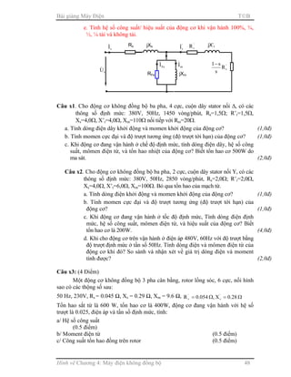 Bài giảng Máy Điện TB
Hình vẽ Chương 4: Máy điện không đồng bộ 48
e. Tính hệ số công suất/ hiệu suất của động cơ khi vận hành 100%, ¾,
½, ¼ tải và không tải.
Câu x1. Cho động cơ không đồng bộ ba pha, 4 cực, cuộn dây stator nối ∆, có các
thông số định mức: 380V, 50Hz, 1450 vòng/phút, Rs=1,5Ω; R’r=1,5Ω,
Xs=4,0Ω, X’r=4,0Ω, Xm=110Ω nối tiếp với Rm=20Ω.
a. Tính dòng điện dây khởi động và momen khởi động của động cơ? (1,0đ)
b. Tính momen cực đại và độ trượt tương ứng (độ trượt tới hạn) của động cơ? (1,0đ)
c. Khi động cơ đang vận hành ở chế độ định mức, tính dòng điện dây, hệ số công
suất, mômen điện từ, và tổn hao nhiệt của động cơ? Biết tổn hao cơ 500W do
ma sát. (2,0đ)
Câu x2. Cho động cơ không đồng bộ ba pha, 2 cực, cuộn dây stator nối Υ, có các
thông số định mức: 380V, 50Hz, 2850 vòng/phút, Rs=2,0Ω; R’r=2,0Ω,
Xs=4,0Ω, X’r=6,0Ω, Xm=100Ω. Bỏ qua tổn hao của mạch từ.
a. Tính dòng điện khởi động và momen khởi động của động cơ? (1,0đ)
b. Tính momen cực đại và độ trượt tương ứng (độ trượt tới hạn) của
động cơ? (1,0đ)
c. Khi động cơ đang vận hành ở tốc độ định mức, Tính dòng điện định
mức, hệ số công suất, mômen điện từ, và hiệu suất của động cơ? Biết
tổn hao cơ là 200W. (4,0đ)
d. Khi cho động cơ trên vận hành ở điện áp 480V, 60Hz với độ trượt bằng
độ trượt định mức ở tần số 50Hz. Tính dòng điện và mômen điện từ của
động cơ khi đó? So sánh và nhận xét về giá trị dòng điện và moment
tính được? (2,0đ)
Câu x3: (4 Điểm)
Một động cơ không đồng bộ 3 pha cân bằng, rotor lồng sóc, 6 cực, nối hình
sao có các thộng số sau:
50 Hz, 230V, Rs = 0.045 Ω, Xs = 0.29 Ω, Xm = 9.6 Ω, Ω=Ω= 28.0X,054.0R ''
rr
Tổn hao sắt từ là 600 W, tổn hao cơ là 400W, động cơ đang vận hành với hệ số
trượt là 0.025, điện áp và tần số định mức, tính:
a/ Hệ số công suất
(0.5 điểm)
b/ Moment điện từ (0.5 điểm)
c/ Công suất tổn hao đồng trên rotor (0.5 điểm)
Rs
sI& jXs
sU&
'
rI& '
rR jX’r
'
rR
s
s1−
RFe jXm
mI&
FeI&
 