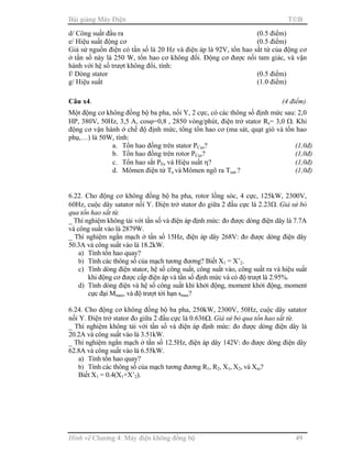 Bài giảng Máy Điện TB
Hình vẽ Chương 4: Máy điện không đồng bộ 49
d/ Công suất đầu ra (0.5 điểm)
e/ Hiệu suất động cơ (0.5 điểm)
Giả sử nguồn điện có tần số là 20 Hz và điện áp là 92V, tổn hao sắt từ của động cơ
ở tần số này là 250 W, tổn hao cơ không đổi. Động cơ được nối tam giác, và vận
hành với hệ số trượt không đổi, tính:
f/ Dòng stator (0.5 điểm)
g/ Hiệu suất (1.0 điểm)
Câu x4. (4 điểm)
Một động cơ không đồng bộ ba pha, nối Y, 2 cực, có các thông số định mức sau: 2,0
HP, 380V, 50Hz, 3,5 A, cosϕ=0,8 , 2850 vòng/phút, điện trở stator Rs= 3,0 Ω. Khi
động cơ vận hành ở chế độ định mức, tổng tổn hao cơ (ma sát, quạt gió và tổn hao
phụ,…) là 50W, tính:
a. Tổn hao đồng trên stator PCus? (1,0đ)
b. Tổn hao đồng trên rotor PCur? (1,0đ)
c. Tổn hao sắt PFe và Hiệu suất η? (1,0đ)
d. Mômen điện từ Te và Mômen ngõ ra Tout ? (1,0đ)
6.22. Cho động cơ không đồng bộ ba pha, rotor lồng sóc, 4 cực, 125kW, 2300V,
60Hz, cuộc dây satator nối Y. Điện trở stator đo giữa 2 đầu cực là 2.23Ω. Giả sử bỏ
qua tổn hao sắt từ.
_ Thí nghiệm không tải với tần số và điện áp định mức: đo được dòng điện dây là 7.7A
và công suất vào là 2879W.
_ Thí nghiệm ngắn mạch ở tần số 15Hz, điện áp dây 268V: đo được dòng điện dây
50.3A và công suất vào là 18.2kW.
a) Tính tổn hao quay?
b) Tính các thông số của mạch tương đương? Biết X1 = X’2.
c) Tính dòng điện stator, hệ số công suất, công suất vào, công suất ra và hiệu suất
khi động cơ được cấp điện áp và tần số định mức và có độ trượt là 2.95%.
d) Tính dòng điện và hệ số công suất khi khởi động, moment khởi động, moment
cực đại Mmax, và độ trượt tới hạn smax?
6.24. Cho động cơ không đồng bộ ba pha, 250kW, 2300V, 50Hz, cuộc dây satator
nối Y. Điện trở stator đo giữa 2 đầu cực là 0.636Ω. Giả sử bỏ qua tổn hao sắt từ.
_ Thí nghiệm không tải với tần số và điện áp định mức: đo được dòng điện dây là
20.2A và công suất vào là 3.51kW.
_ Thí nghiệm ngắn mạch ở tần số 12.5Hz, điện áp dây 142V: đo được dòng điện dây
62.8A và công suất vào là 6.55kW.
a) Tính tổn hao quay?
b) Tính các thông số của mạch tương đương R1, R2, X1, X2, và Xm?
Biết X1 = 0.4(X1+X’2).
 